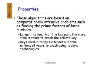 Properties
Confidentiality 33
 These algorithms are based on
computationally intensive problems such
as finding the prime factors of large
numbers.
Longer the length of the key pair, the more
time it takes to crack the private key
Keys used in today’s internet will take
millions of years to crack using today’s
technologies
 