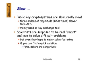 Slow …
Confidentiality 34
 Public key cryptosystems are slow, really slow!
three orders of magnitude (1000 times) slower
than AES
mainly used as key exchange tool
 Scientists are supposed to be real “smart”
and love to solve difficult problems
but even they hope to never solve factoring
if you can find a quick solution,
fame, dollars and danger lurk!
 