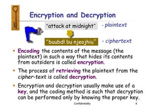 Encryption and Decryption
 Encoding the contents of the message (the
plaintext) in such a way that hides its contents
from outsiders is called encryption.
 The process of retrieving the plaintext from the
cipher-text is called decryption.
 Encryption and decryption usually make use of a
key, and the coding method is such that decryption
can be performed only by knowing the proper key.
“attack at midnight”
“buubdl bu njeojhiu”
- plaintext
Confidentiality 8
- ciphertext
 