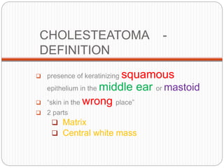CHOLESTEATOMA -
DEFINITION
 presence of keratinizing squamous
epithelium in the middle ear or mastoid
 “skin in the wrong place”
 2 parts
 Matrix
 Central white mass
 