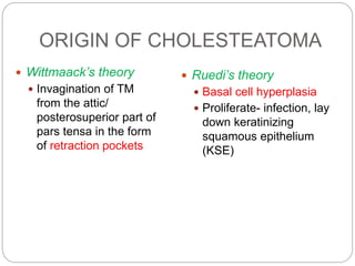 ORIGIN OF CHOLESTEATOMA
 Ruedi’s theory
 Basal cell hyperplasia
 Proliferate- infection, lay
down keratinizing
squamous epithelium
(KSE)
 Wittmaack’s theory
 Invagination of TM
from the attic/
posterosuperior part of
pars tensa in the form
of retraction pockets
 