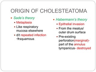 ORIGIN OF CHOLESTEATOMA
 Sade’s theory
 Metaplasia
 Like respiratory
mucosa elsewhere
 d/t repeated infection
squamous
 Habermann’s theory
 Epithelial invasion
 From the meatus/
outer drum surface
 Pre-existing
perforation(marginal)-
part of the annulus
tympanicus- destroyed
 