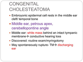 CONGENITAL
CHOLESTEATOMA
 Embroyonic epidermal cell rests in the middle ear
cleft/ temporal bone
 Middle ear, petrous apex,
cerebellopontine angle
 Middle ear: white mass behind an intact tympanic
membrane conductive hearing loss
 Discovered: routine exam/myringotomy
 May spontaneously rupture- TM discharging
ear
 