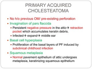PRIMARY ACQUIRED
CHOLESTEATOMA
 No h/o previous OM/ pre-existing perforation
 Invagination of pars flaccida
 Persistent negative pressure in the attic retraction
pocket which accumulates keratin debris.
 Infected expand middle ear
 Basal cell hyperplasia
 Proliferation of the basal layers of PF induced by
subclinical childhood infection
 Squamous metaplasia
 Normal pavement epithelium of attic undergoes
metaplasia, keratinizing squamous epithelium
 