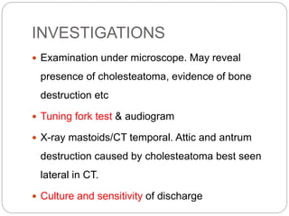 INVESTIGATIONS
 Examination under microscope. May reveal
presence of cholesteatoma, evidence of bone
destruction etc
 Tuning fork test & audiogram
 X-ray mastoids/CT temporal. Attic and antrum
destruction caused by cholesteatoma best seen
lateral in CT.
 Culture and sensitivity of discharge
 