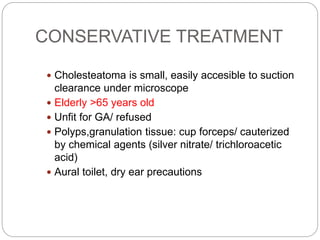 CONSERVATIVE TREATMENT
 Cholesteatoma is small, easily accesible to suction
clearance under microscope
 Elderly >65 years old
 Unfit for GA/ refused
 Polyps,granulation tissue: cup forceps/ cauterized
by chemical agents (silver nitrate/ trichloroacetic
acid)
 Aural toilet, dry ear precautions
 