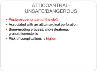 ATTICOANTRAL-
UNSAFE/DANGEROUS
 Posterosuperior part of the cleft
 Associated with an attic/marginal perforation
 Bone-eroding process: cholesteatoma,
granulation/osteitis
 Risk of complications is higher
 