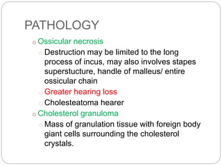 PATHOLOGY
o Ossicular necrosis
o Destruction may be limited to the long
process of incus, may also involves stapes
superstucture, handle of malleus/ entire
ossicular chain
o Greater hearing loss
o Cholesteatoma hearer
o Cholesterol granuloma
o Mass of granulation tissue with foreign body
giant cells surrounding the cholesterol
crystals.
 