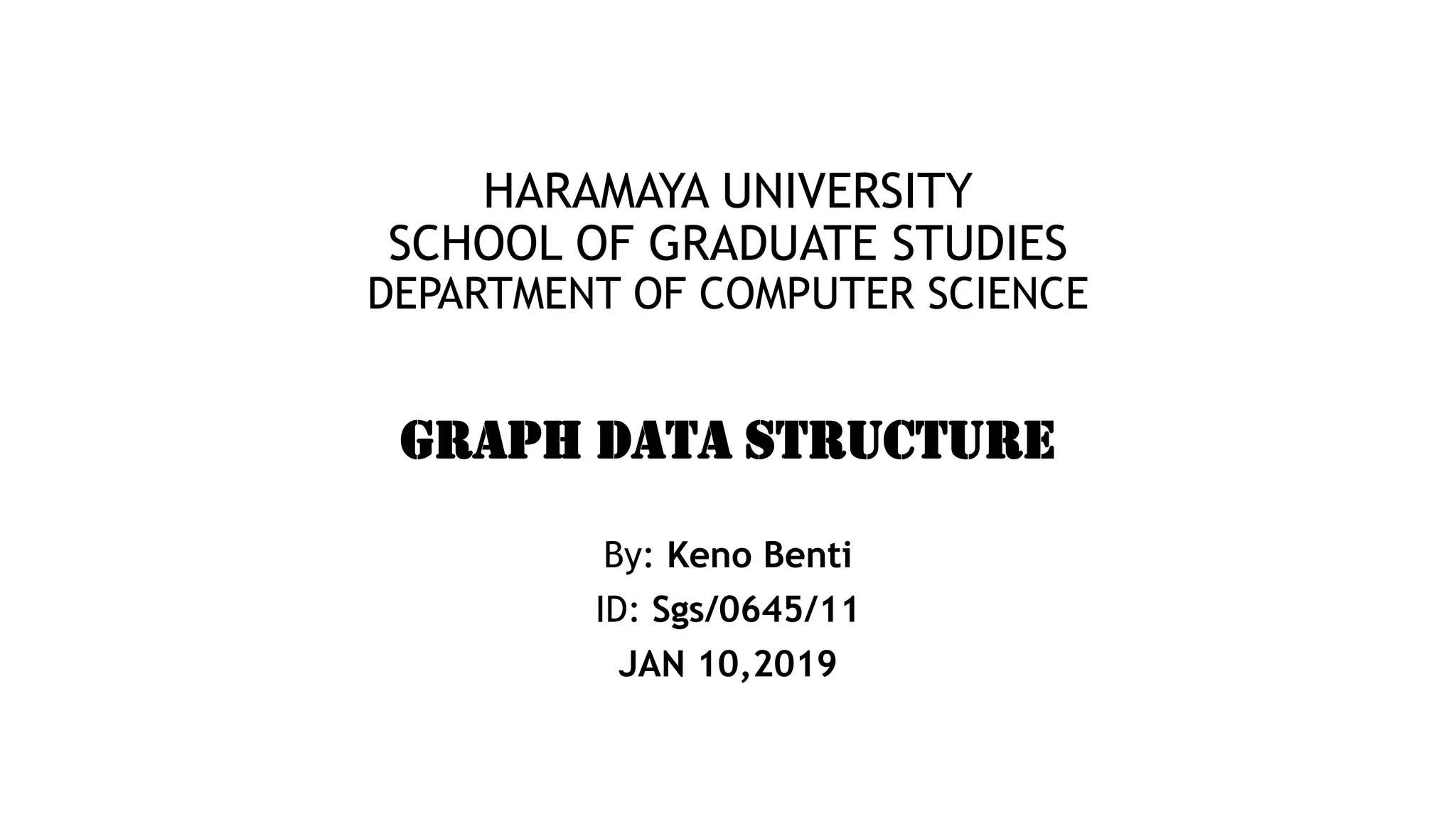 HARAMAYA UNIVERSITY
SCHOOL OF GRADUATE STUDIES
DEPARTMENT OF COMPUTER SCIENCE
GRAPH DATA STRUCTURE
By: Keno Benti
ID: Sgs/0645/11
JAN 10,2019
 