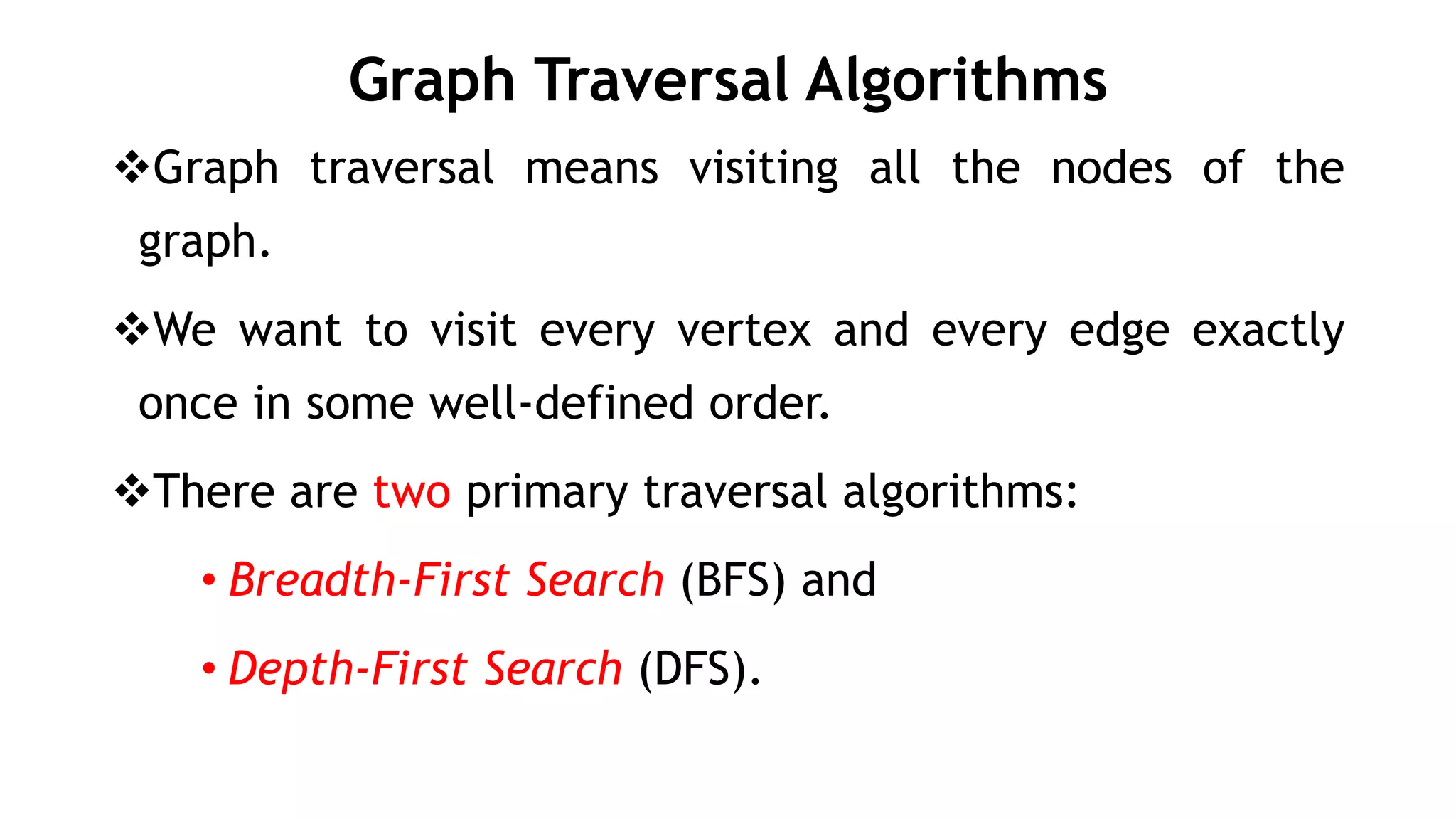 Graph Traversal Algorithms
Graph traversal means visiting all the nodes of the
graph.
We want to visit every vertex and every edge exactly
once in some well-defined order.
There are two primary traversal algorithms:
• Breadth-First Search (BFS) and
• Depth-First Search (DFS).
 