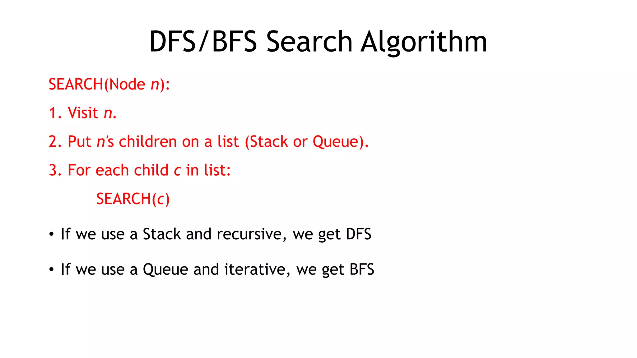 DFS/BFS Search Algorithm
SEARCH(Node n):
1. Visit n.
2. Put n's children on a list (Stack or Queue).
3. For each child c in list:
SEARCH(c)
• If we use a Stack and recursive, we get DFS
• If we use a Queue and iterative, we get BFS
 
