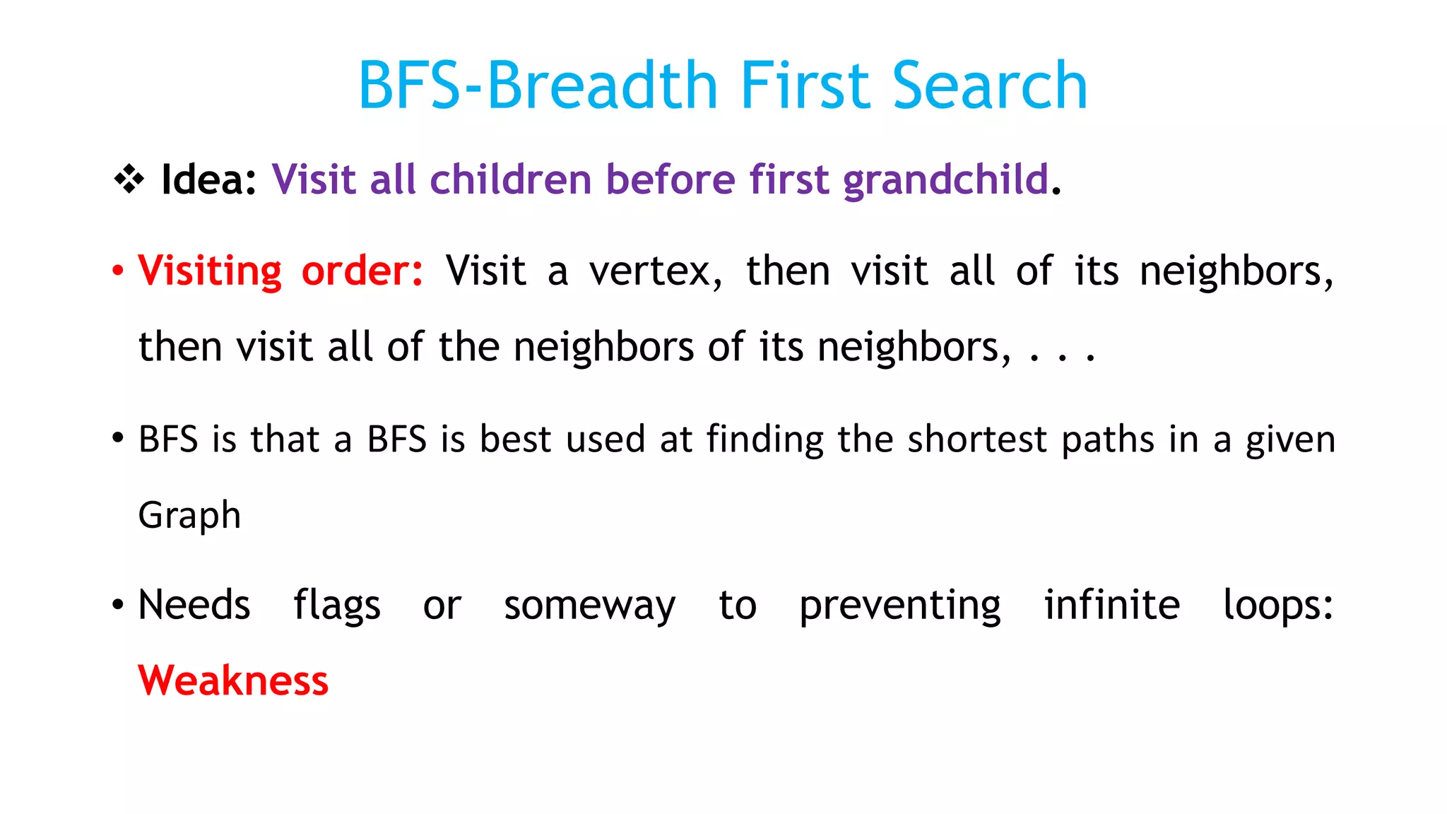 BFS-Breadth First Search
 Idea: Visit all children before first grandchild.
• Visiting order: Visit a vertex, then visit all of its neighbors,
then visit all of the neighbors of its neighbors, . . .
• BFS is that a BFS is best used at finding the shortest paths in a given
Graph
• Needs flags or someway to preventing infinite loops:
Weakness
 