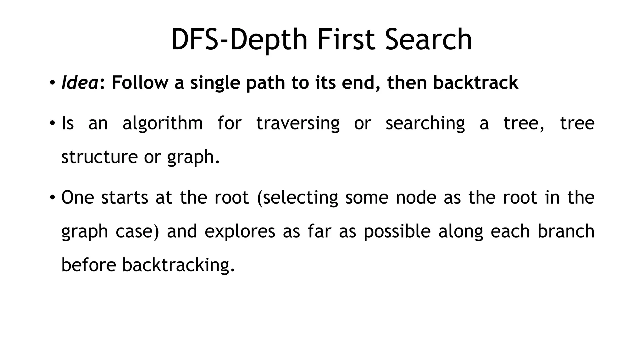 DFS-Depth First Search
• Idea: Follow a single path to its end, then backtrack
• Is an algorithm for traversing or searching a tree, tree
structure or graph.
• One starts at the root (selecting some node as the root in the
graph case) and explores as far as possible along each branch
before backtracking.
 
