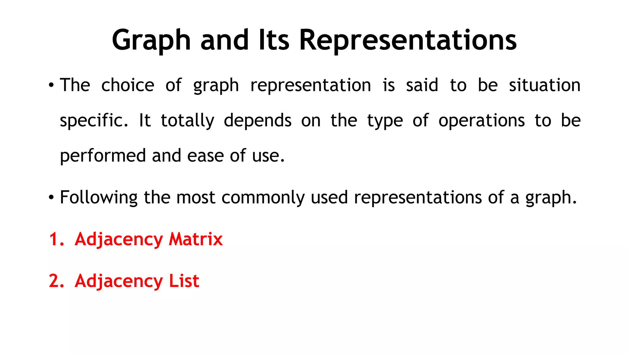 Graph and Its Representations
• The choice of graph representation is said to be situation
specific. It totally depends on the type of operations to be
performed and ease of use.
• Following the most commonly used representations of a graph.
1. Adjacency Matrix
2. Adjacency List
 