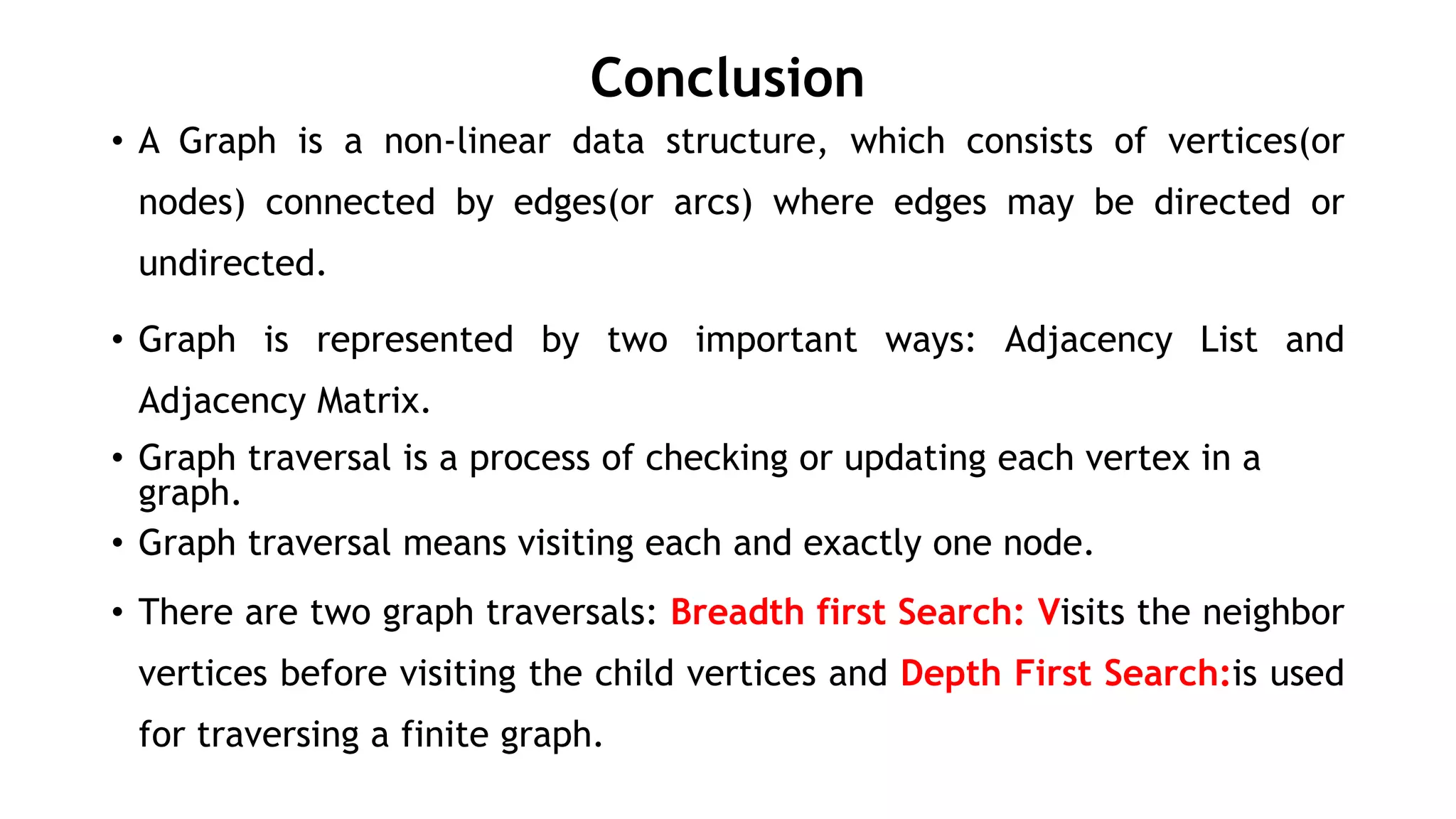 Conclusion
• A Graph is a non-linear data structure, which consists of vertices(or
nodes) connected by edges(or arcs) where edges may be directed or
undirected.
• Graph is represented by two important ways: Adjacency List and
Adjacency Matrix.
• Graph traversal is a process of checking or updating each vertex in a
graph.
• Graph traversal means visiting each and exactly one node.
• There are two graph traversals: Breadth first Search: Visits the neighbor
vertices before visiting the child vertices and Depth First Search:is used
for traversing a finite graph.
 