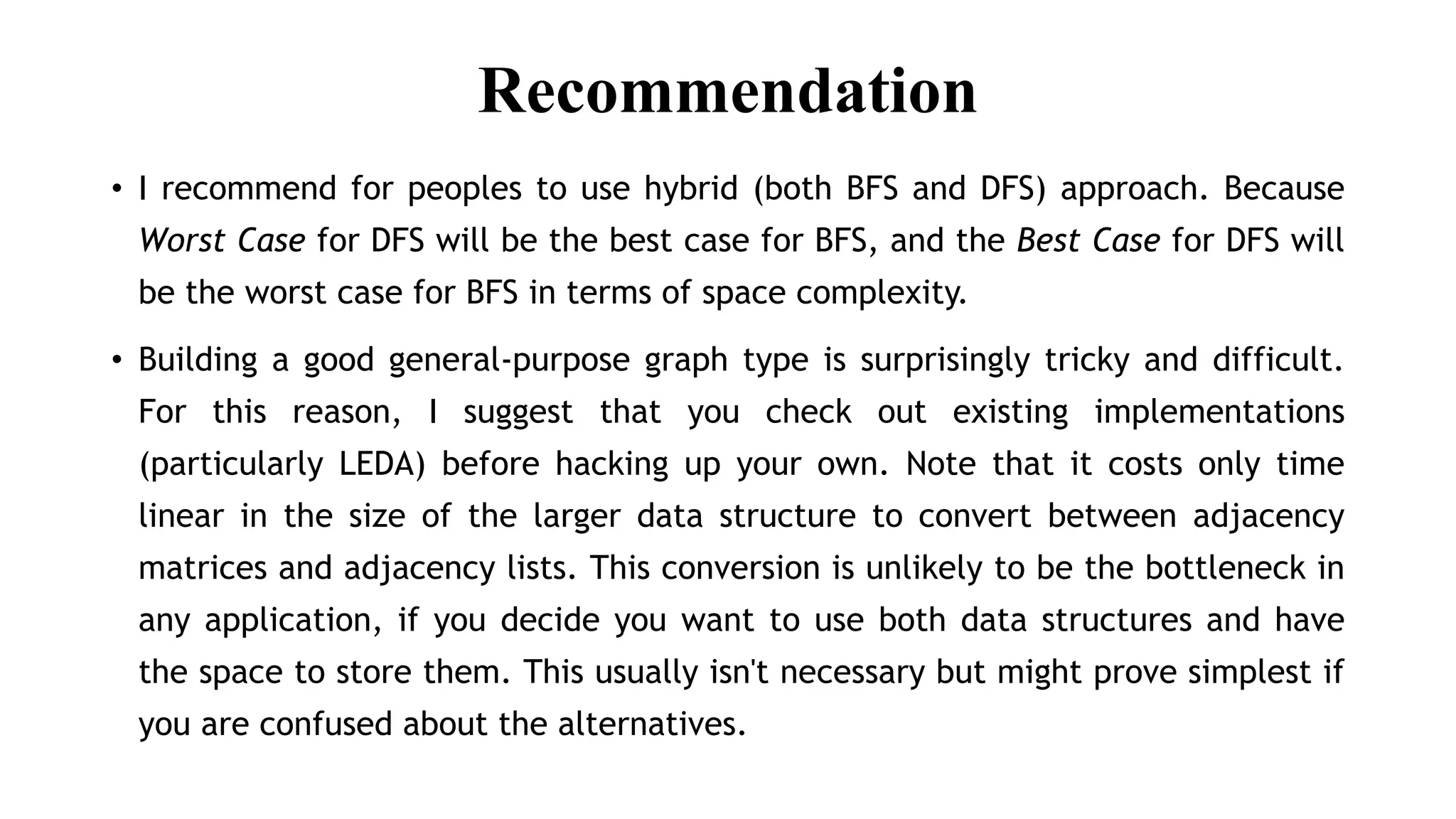 Recommendation
• I recommend for peoples to use hybrid (both BFS and DFS) approach. Because
Worst Case for DFS will be the best case for BFS, and the Best Case for DFS will
be the worst case for BFS in terms of space complexity.
• Building a good general-purpose graph type is surprisingly tricky and difficult.
For this reason, I suggest that you check out existing implementations
(particularly LEDA) before hacking up your own. Note that it costs only time
linear in the size of the larger data structure to convert between adjacency
matrices and adjacency lists. This conversion is unlikely to be the bottleneck in
any application, if you decide you want to use both data structures and have
the space to store them. This usually isn't necessary but might prove simplest if
you are confused about the alternatives.
 