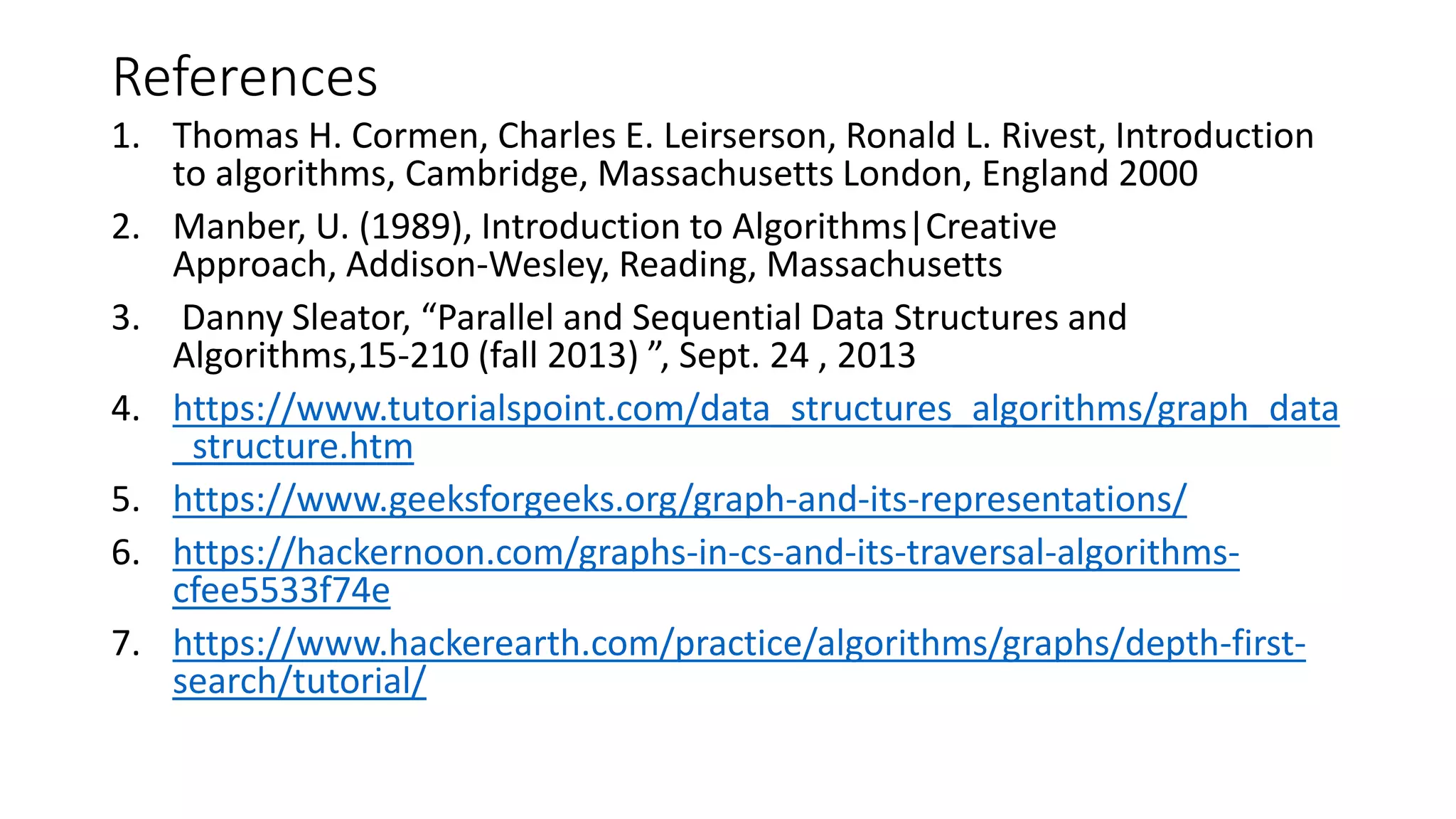 References
1. Thomas H. Cormen, Charles E. Leirserson, Ronald L. Rivest, Introduction
to algorithms, Cambridge, Massachusetts London, England 2000
2. Manber, U. (1989), Introduction to Algorithms|Creative
Approach, Addison-Wesley, Reading, Massachusetts
3. Danny Sleator, “Parallel and Sequential Data Structures and
Algorithms,15-210 (fall 2013) ”, Sept. 24 , 2013
4. https://www.tutorialspoint.com/data_structures_algorithms/graph_data
_structure.htm
5. https://www.geeksforgeeks.org/graph-and-its-representations/
6. https://hackernoon.com/graphs-in-cs-and-its-traversal-algorithms-
cfee5533f74e
7. https://www.hackerearth.com/practice/algorithms/graphs/depth-first-
search/tutorial/
 