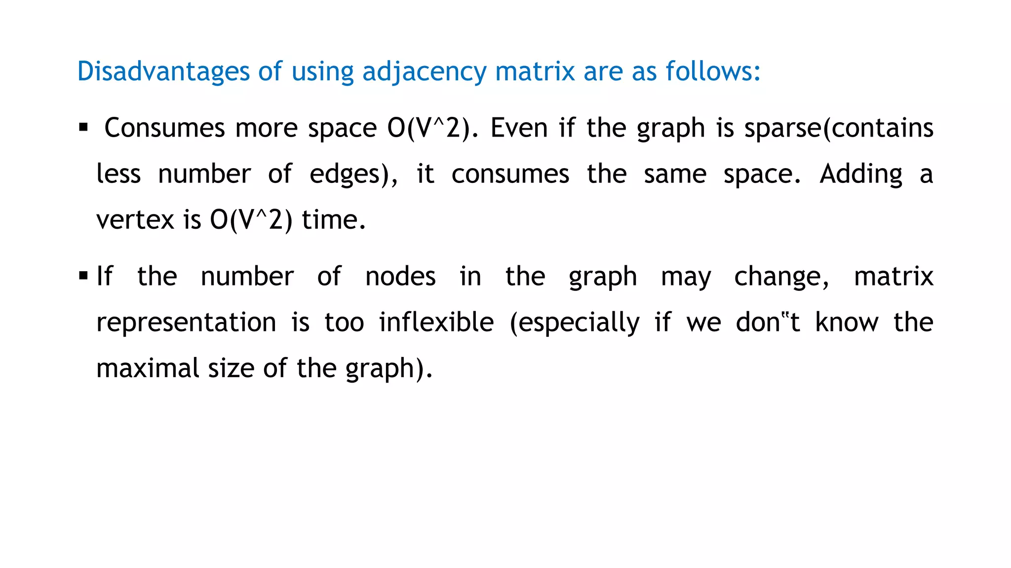 Disadvantages of using adjacency matrix are as follows:
 Consumes more space O(V^2). Even if the graph is sparse(contains
less number of edges), it consumes the same space. Adding a
vertex is O(V^2) time.
 If the number of nodes in the graph may change, matrix
representation is too inflexible (especially if we don‟t know the
maximal size of the graph).
 