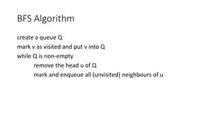 BFS Algorithm
create a queue Q
mark v as visited and put v into Q
while Q is non-empty
remove the head u of Q
mark and enqueue all (unvisited) neighbours of u
 