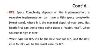Cont’d…
• DFS: Space Complexity depends on the implementation, a
recursive implementation can have a O(h) space complexity
[worst case], where h is the maximal depth of your tree. But
Depth-first can waste time going down a “rabbit hole”, when
solution is high in tree.
• Worst Case for DFS will be the best case for BFS, and the Best
Case for DFS will be the worst case for BFS.
 