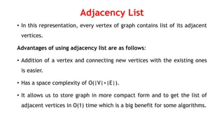 Adjacency List
• In this representation, every vertex of graph contains list of its adjacent
vertices.
Advantages of using adjacency list are as follows:
• Addition of a vertex and connecting new vertices with the existing ones
is easier.
• Has a space complexity of O(|V|+|E|).
• It allows us to store graph in more compact form and to get the list of
adjacent vertices in O(1) time which is a big benefit for some algorithms.
 