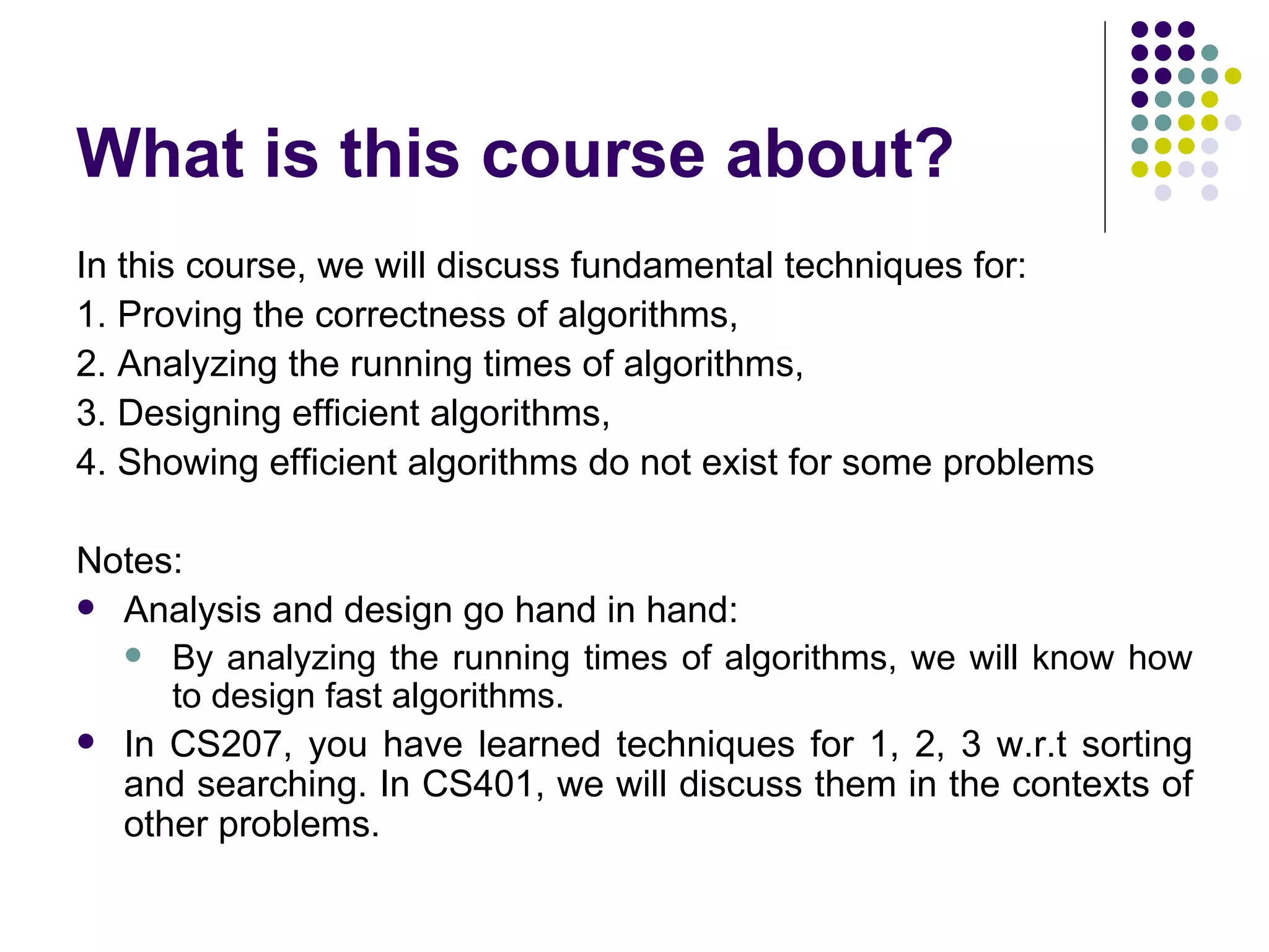 What is this course about?
In this course, we will discuss fundamental techniques for:
1. Proving the correctness of algorithms,
2. Analyzing the running times of algorithms,
3. Designing efficient algorithms,
4. Showing efficient algorithms do not exist for some problems

Notes:
 Analysis and design go hand in hand:
   By analyzing the running times of algorithms, we will know how
     to design fast algorithms.
 In CS207, you have learned techniques for 1, 2, 3 w.r.t sorting
  and searching. In CS401, we will discuss them in the contexts of
  other problems.
 
