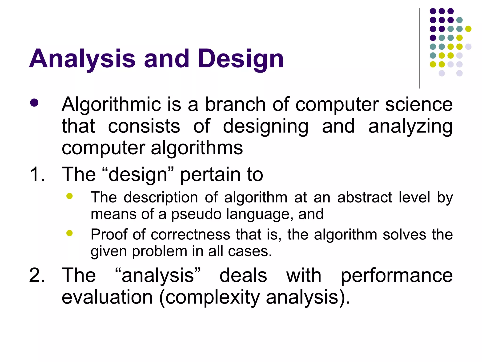 Analysis and Design
  Algorithmic is a branch of computer science
   that consists of designing and analyzing
   computer algorithms
1. The “design” pertain to
       The description of algorithm at an abstract level by
        means of a pseudo language, and
       Proof of correctness that is, the algorithm solves the
        given problem in all cases.
2. The “analysis” deals with performance
   evaluation (complexity analysis).
 