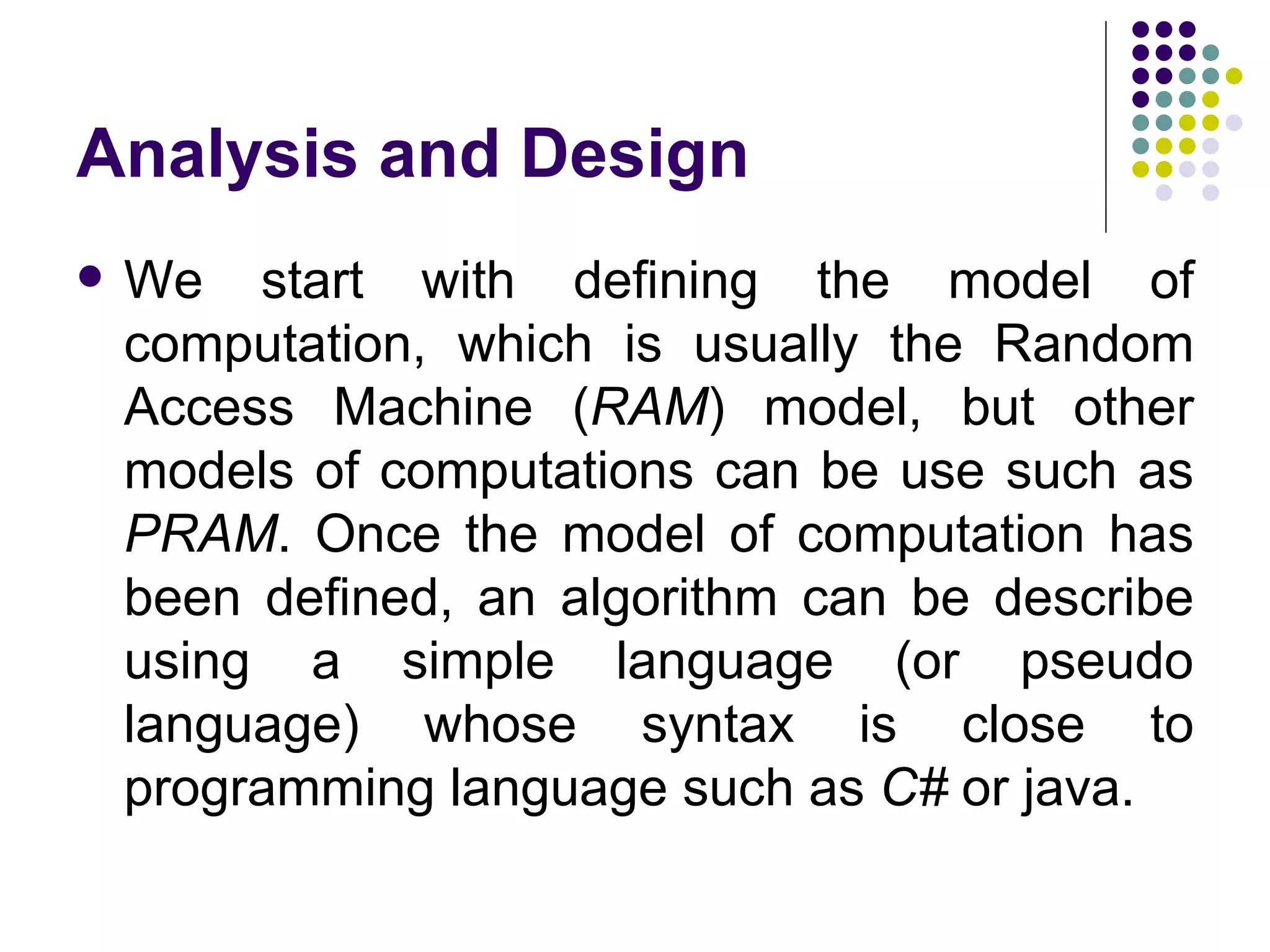 Analysis and Design
   We start with defining the model of
    computation, which is usually the Random
    Access Machine (RAM) model, but other
    models of computations can be use such as
    PRAM. Once the model of computation has
    been defined, an algorithm can be describe
    using a simple language (or pseudo
    language) whose syntax is close to
    programming language such as C# or java.
 