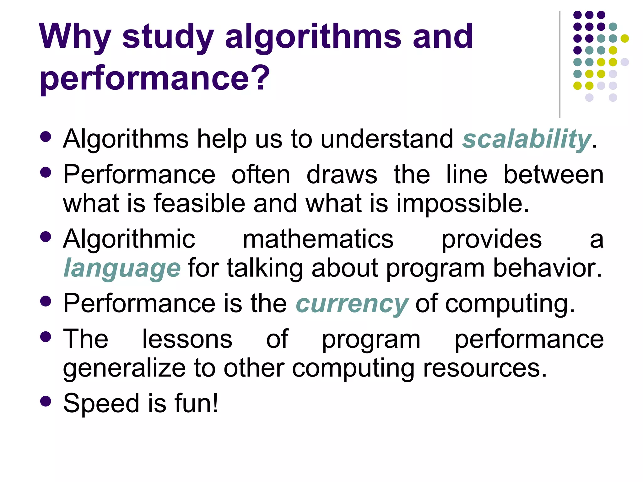Why study algorithms and
performance?
   Algorithms help us to understand scalability.
   Performance often draws the line between
    what is feasible and what is impossible.
   Algorithmic     mathematics     provides    a
    language for talking about program behavior.
   Performance is the currency of computing.
   The lessons of program performance
    generalize to other computing resources.
   Speed is fun!
 
