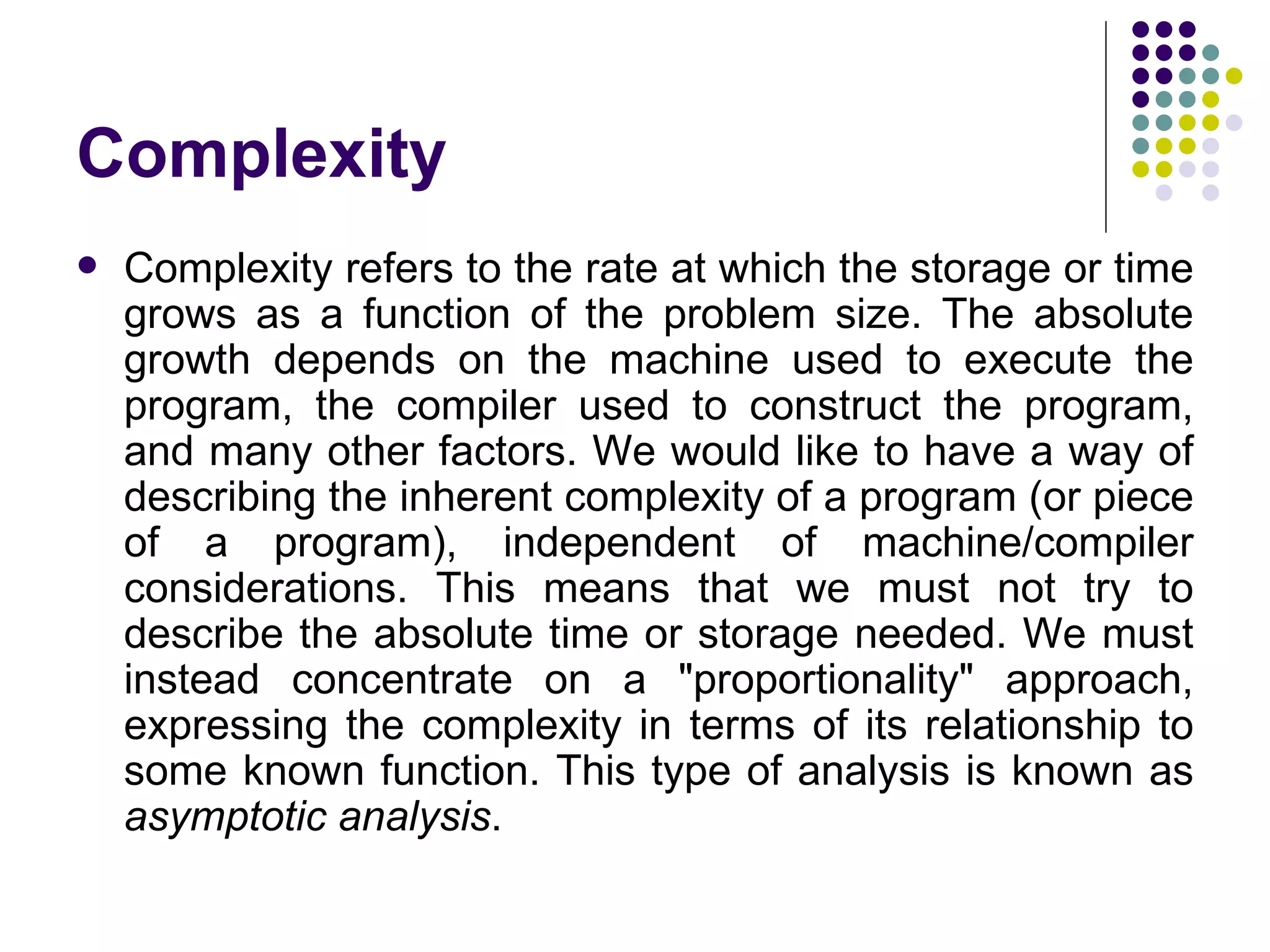 Complexity
   Complexity refers to the rate at which the storage or time
    grows as a function of the problem size. The absolute
    growth depends on the machine used to execute the
    program, the compiler used to construct the program,
    and many other factors. We would like to have a way of
    describing the inherent complexity of a program (or piece
    of a program), independent of machine/compiler
    considerations. This means that we must not try to
    describe the absolute time or storage needed. We must
    instead concentrate on a "proportionality" approach,
    expressing the complexity in terms of its relationship to
    some known function. This type of analysis is known as
    asymptotic analysis.
 