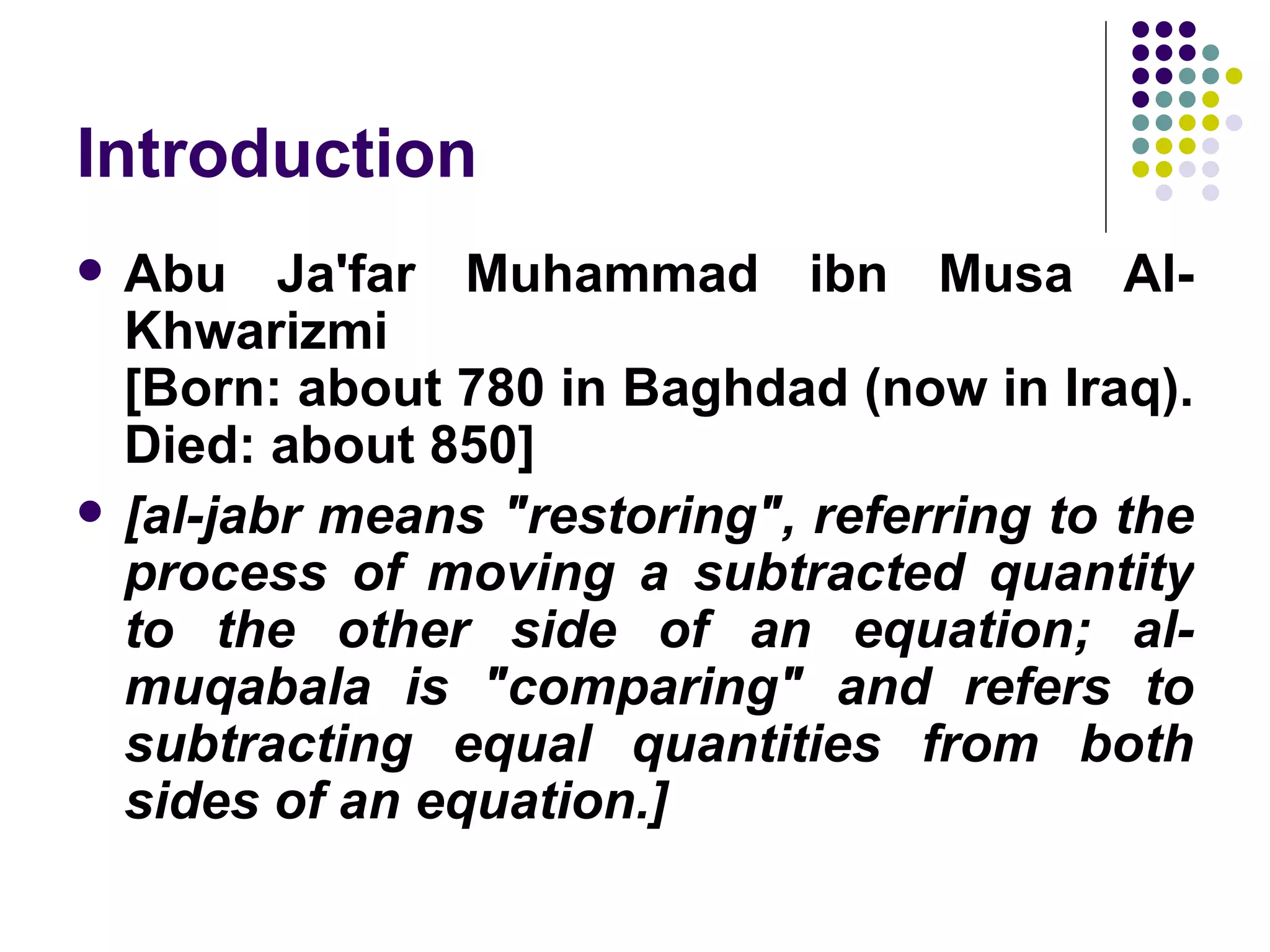 Introduction
   Abu Ja'far Muhammad ibn Musa Al-
    Khwarizmi
    [Born: about 780 in Baghdad (now in Iraq).
    Died: about 850]
   [al-jabr means "restoring", referring to the
    process of moving a subtracted quantity
    to the other side of an equation; al-
    muqabala is "comparing" and refers to
    subtracting equal quantities from both
    sides of an equation.]
 