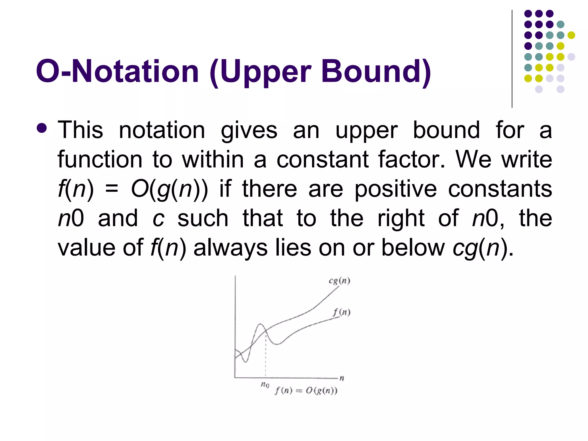 O-Notation (Upper Bound)
   This notation gives an upper bound for a
    function to within a constant factor. We write
    f(n) = O(g(n)) if there are positive constants
    n0 and c such that to the right of n0, the
    value of f(n) always lies on or below cg(n).
 