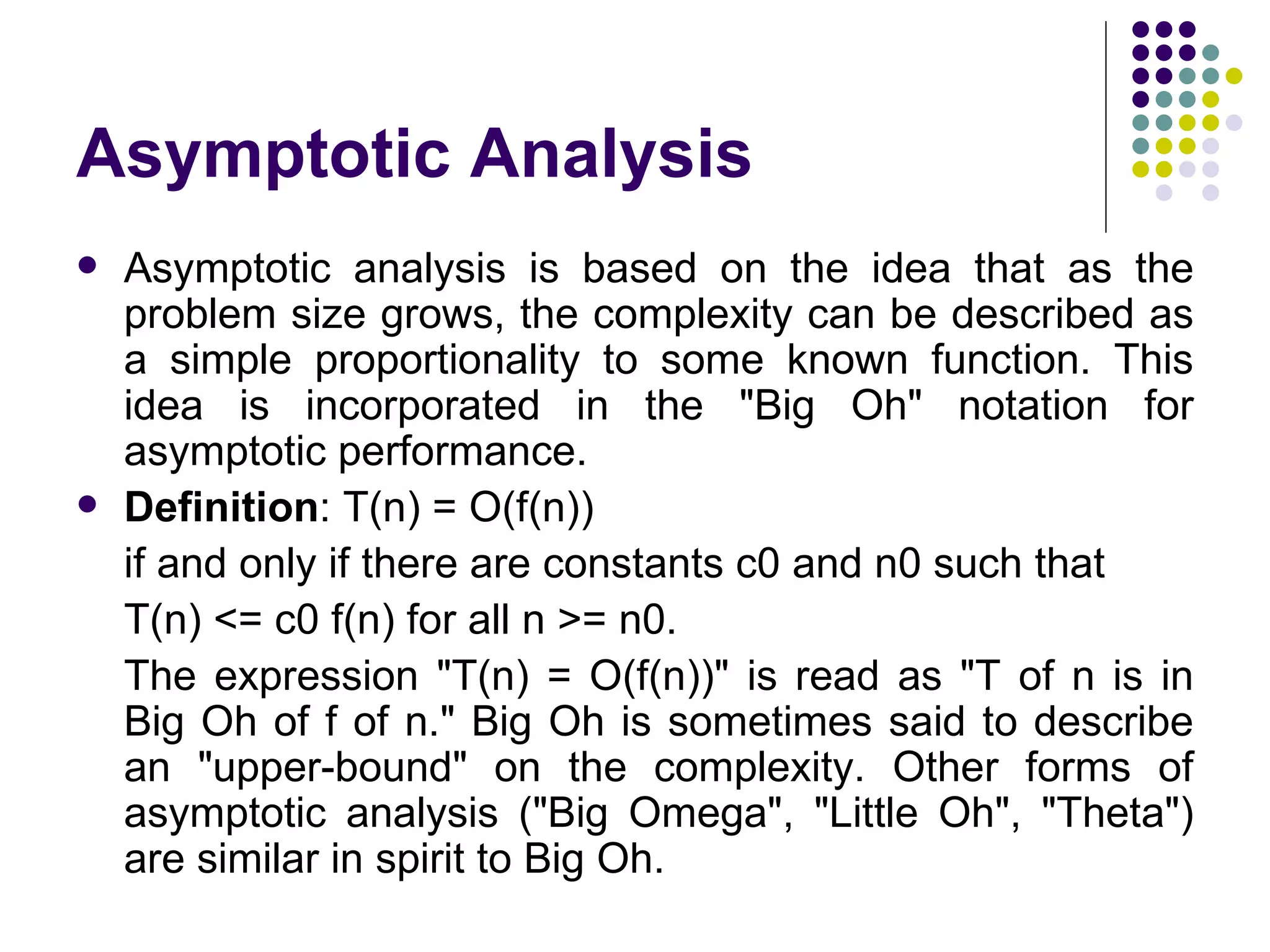 Asymptotic Analysis
   Asymptotic analysis is based on the idea that as the
    problem size grows, the complexity can be described as
    a simple proportionality to some known function. This
    idea is incorporated in the "Big Oh" notation for
    asymptotic performance.
   Definition: T(n) = O(f(n))
    if and only if there are constants c0 and n0 such that
    T(n) <= c0 f(n) for all n >= n0.
    The expression "T(n) = O(f(n))" is read as "T of n is in
    Big Oh of f of n." Big Oh is sometimes said to describe
    an "upper-bound" on the complexity. Other forms of
    asymptotic analysis ("Big Omega", "Little Oh", "Theta")
    are similar in spirit to Big Oh.
 