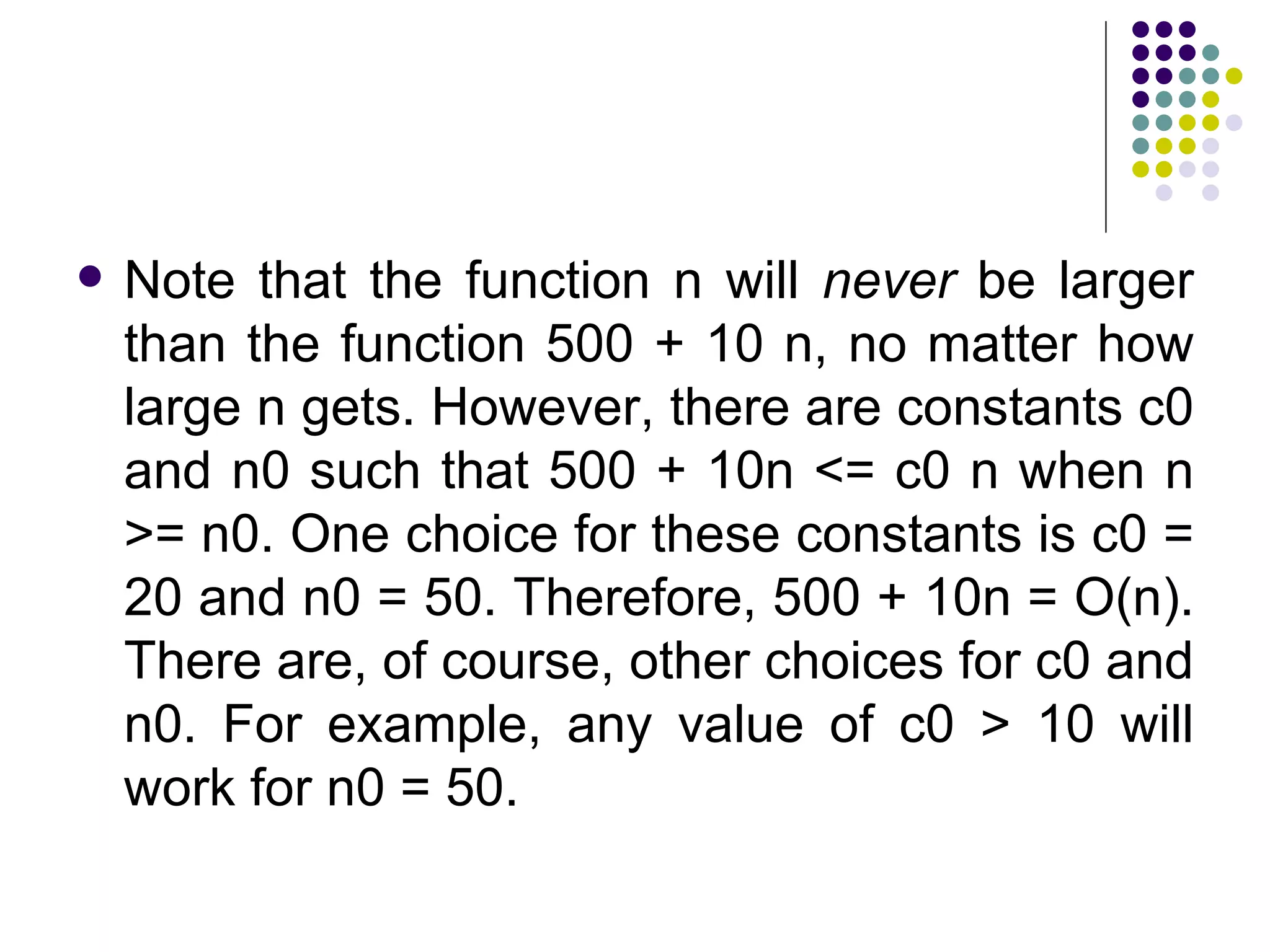   Note that the function n will never be larger
    than the function 500 + 10 n, no matter how
    large n gets. However, there are constants c0
    and n0 such that 500 + 10n <= c0 n when n
    >= n0. One choice for these constants is c0 =
    20 and n0 = 50. Therefore, 500 + 10n = O(n).
    There are, of course, other choices for c0 and
    n0. For example, any value of c0 > 10 will
    work for n0 = 50.
 
