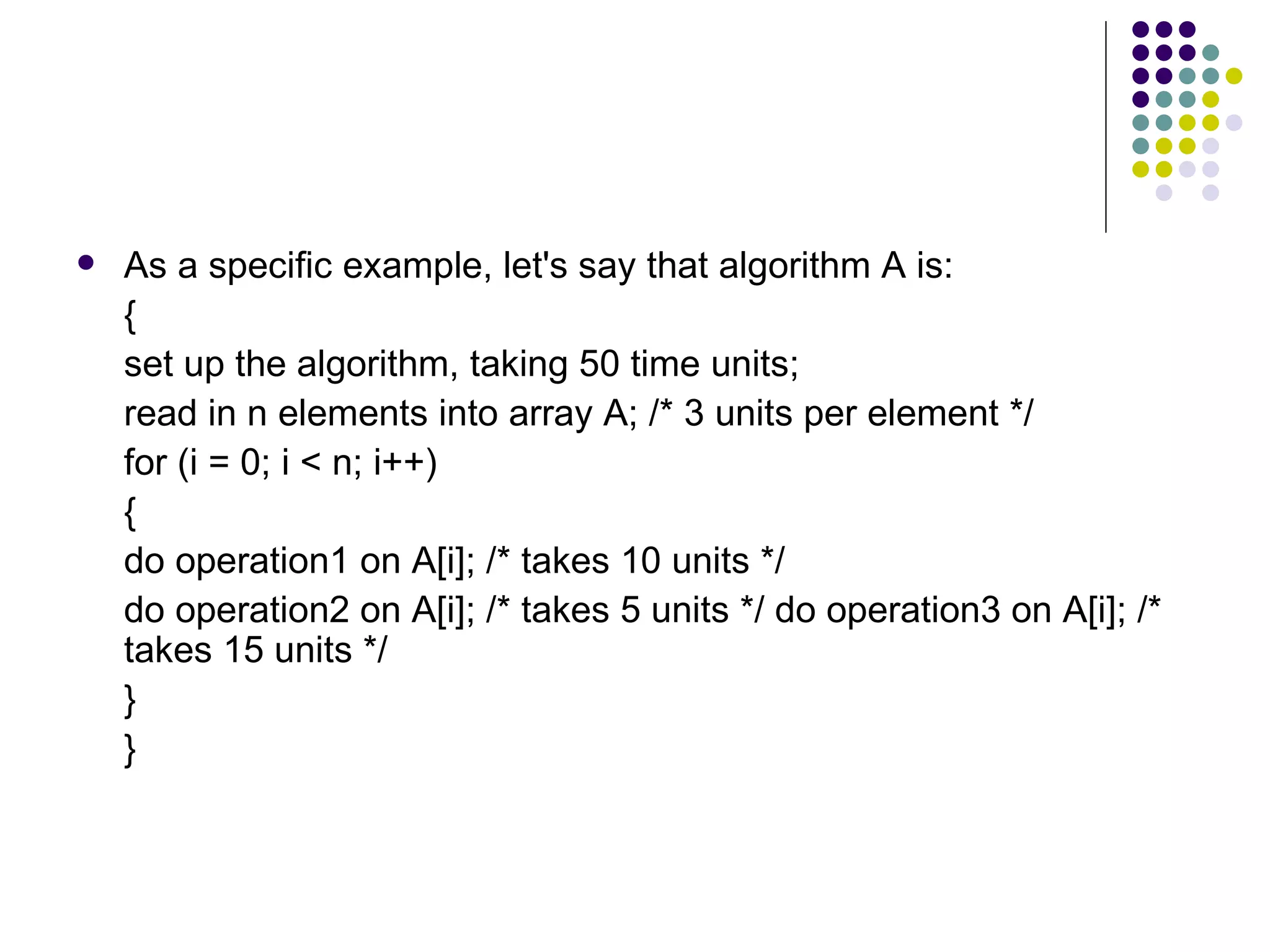    As a specific example, let's say that algorithm A is:
    {
    set up the algorithm, taking 50 time units;
    read in n elements into array A; /* 3 units per element */
    for (i = 0; i < n; i++)
    {
    do operation1 on A[i]; /* takes 10 units */
    do operation2 on A[i]; /* takes 5 units */ do operation3 on A[i]; /*
    takes 15 units */
    }
    }
 