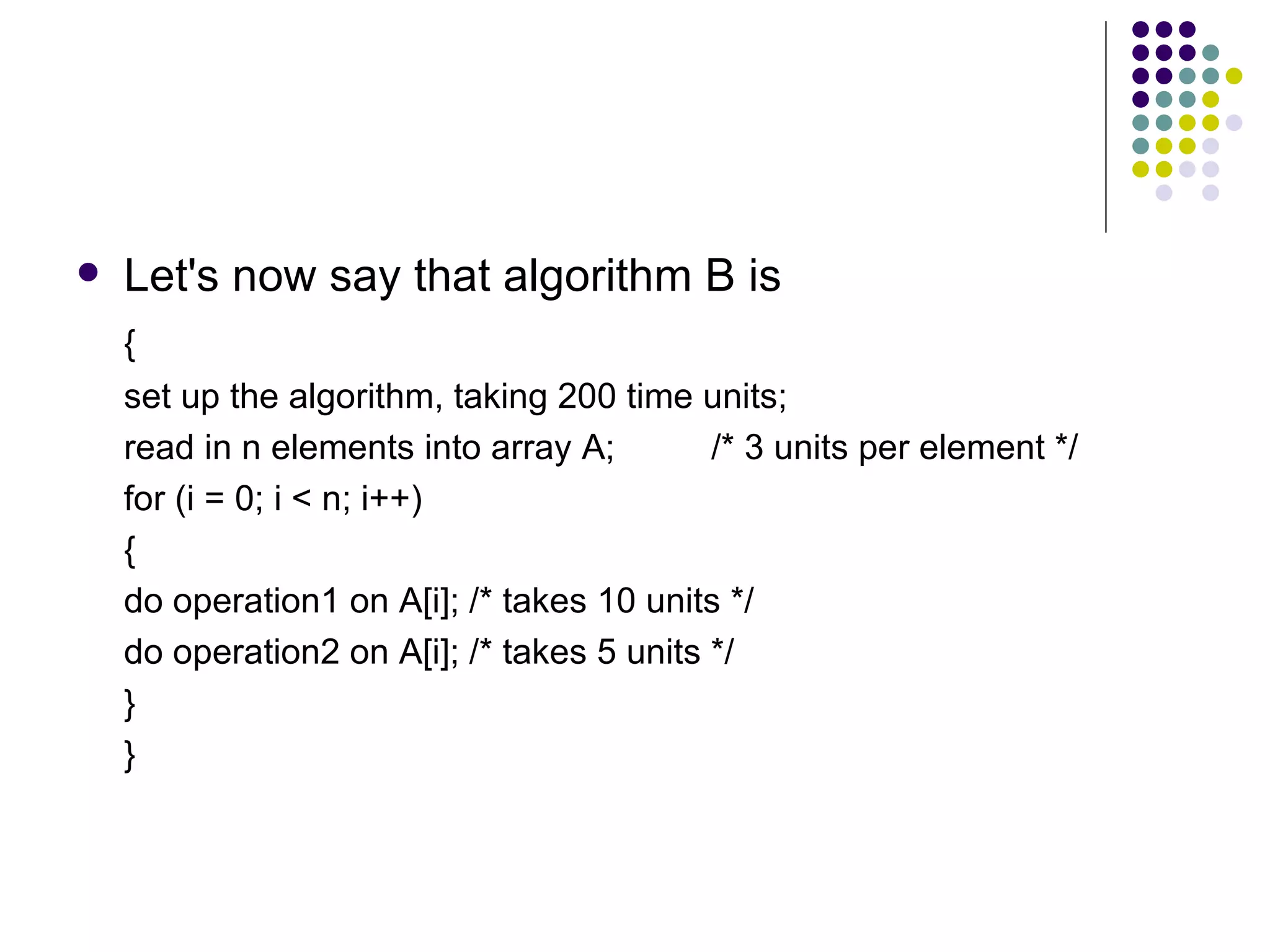   Let's now say that algorithm B is
    {
    set up the algorithm, taking 200 time units;
    read in n elements into array A;        /* 3 units per element */
    for (i = 0; i < n; i++)
    {
    do operation1 on A[i]; /* takes 10 units */
    do operation2 on A[i]; /* takes 5 units */
    }
    }
 