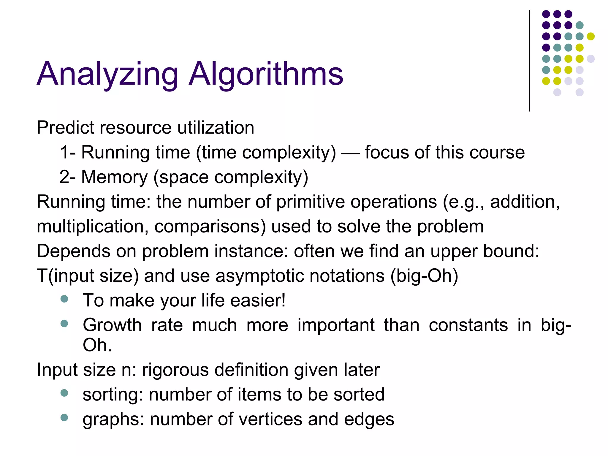 Analyzing Algorithms
Predict resource utilization
   1- Running time (time complexity) — focus of this course
   2- Memory (space complexity)
Running time: the number of primitive operations (e.g., addition,
multiplication, comparisons) used to solve the problem
Depends on problem instance: often we find an upper bound:
T(input size) and use asymptotic notations (big-Oh)
    To make your life easier!
    Growth rate much more important than constants in big-
      Oh.
Input size n: rigorous definition given later
    sorting: number of items to be sorted
    graphs: number of vertices and edges
 