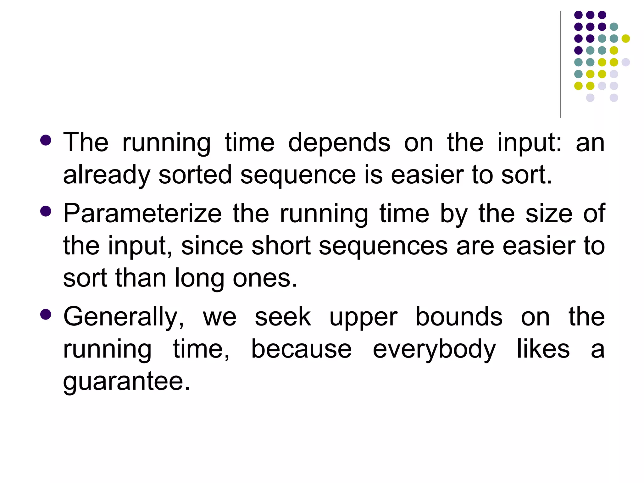    The running time depends on the input: an
    already sorted sequence is easier to sort.
   Parameterize the running time by the size of
    the input, since short sequences are easier to
    sort than long ones.
   Generally, we seek upper bounds on the
    running time, because everybody likes a
    guarantee.
 