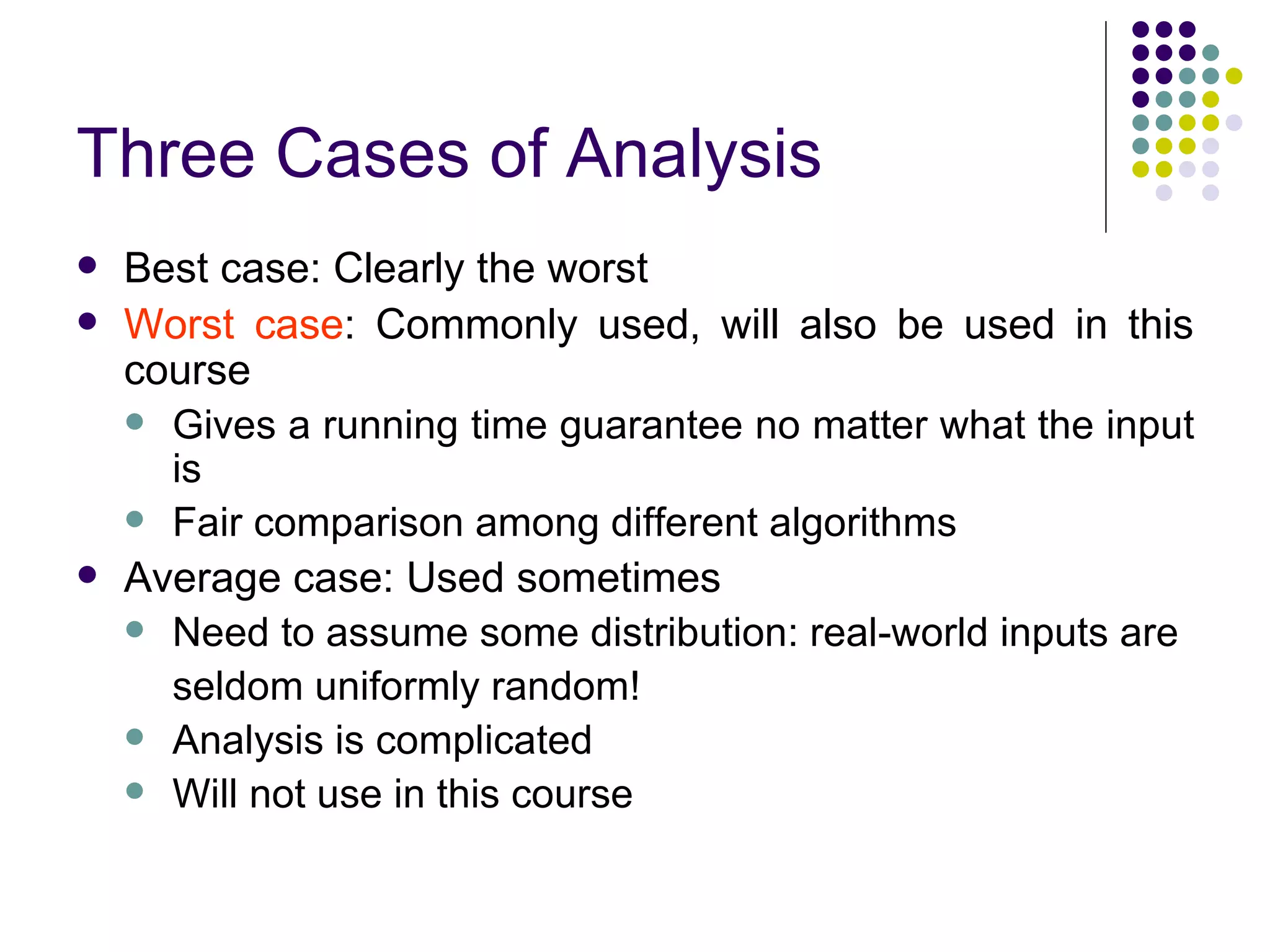 Three Cases of Analysis
   Best case: Clearly the worst
   Worst case: Commonly used, will also be used in this
    course
     Gives a running time guarantee no matter what the input
      is
     Fair comparison among different algorithms
   Average case: Used sometimes
     Need to assume some distribution: real-world inputs are

      seldom uniformly random!
     Analysis is complicated
     Will not use in this course
 