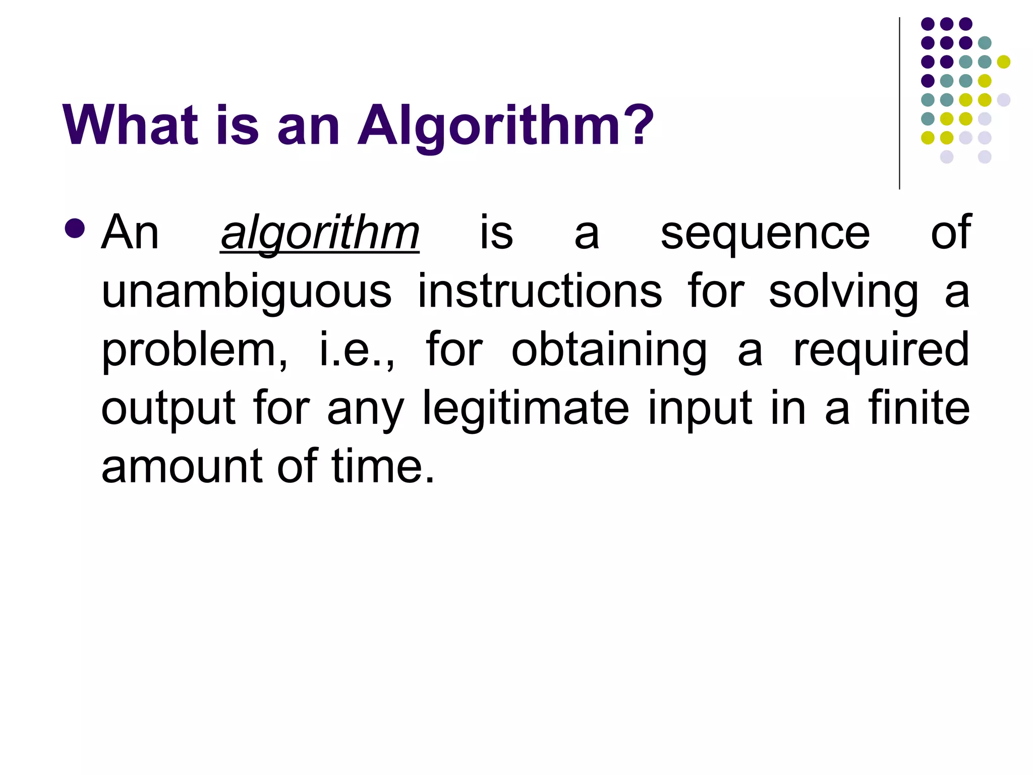 What is an Algorithm?
   An algorithm is a sequence of
    unambiguous instructions for solving a
    problem, i.e., for obtaining a required
    output for any legitimate input in a finite
    amount of time.
 