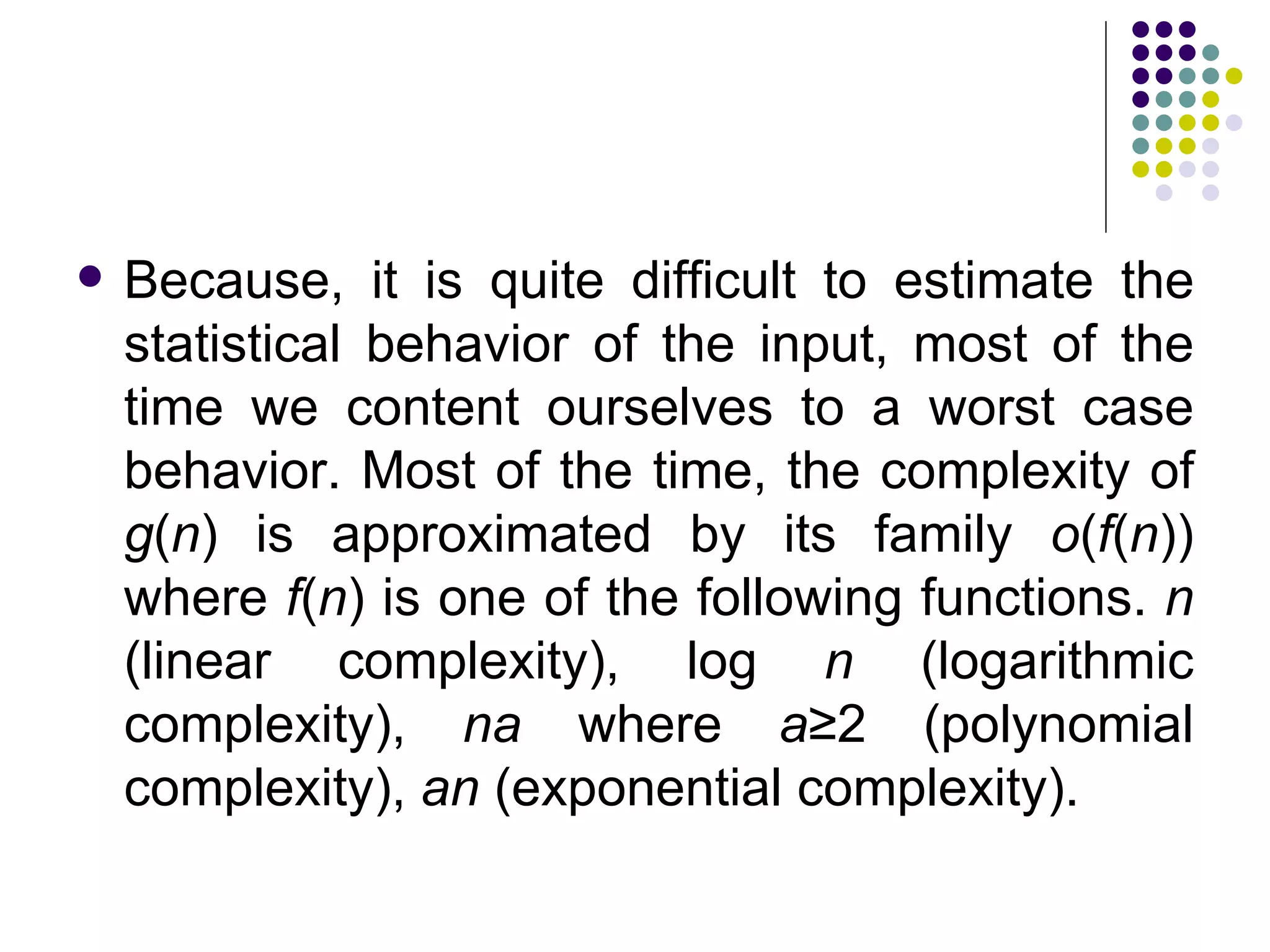    Because, it is quite difficult to estimate the
    statistical behavior of the input, most of the
    time we content ourselves to a worst case
    behavior. Most of the time, the complexity of
    g(n) is approximated by its family o(f(n))
    where f(n) is one of the following functions. n
    (linear complexity), log n (logarithmic
    complexity), na where a≥2 (polynomial
    complexity), an (exponential complexity).
 
