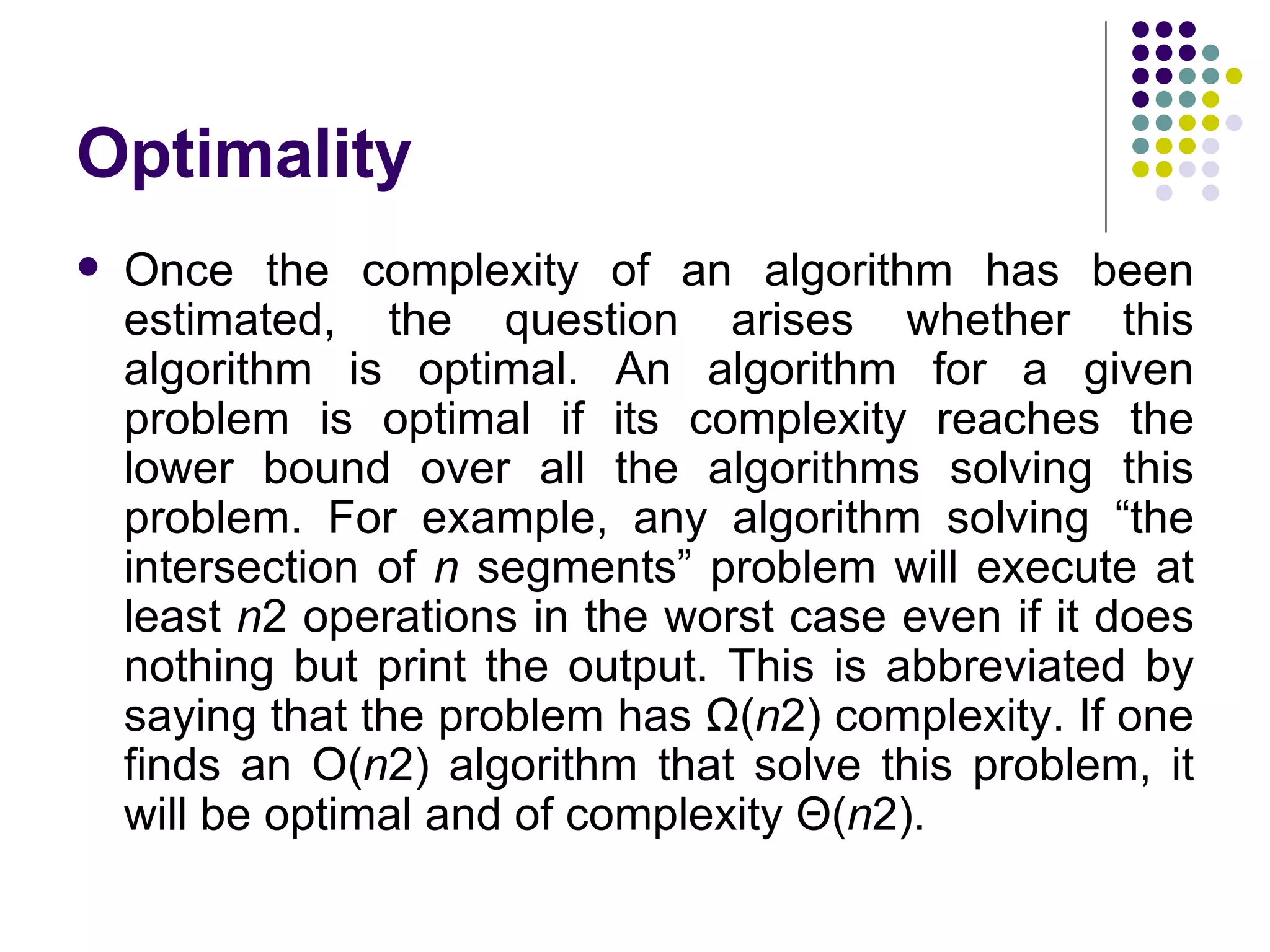 Optimality
   Once the complexity of an algorithm has been
    estimated, the question arises whether this
    algorithm is optimal. An algorithm for a given
    problem is optimal if its complexity reaches the
    lower bound over all the algorithms solving this
    problem. For example, any algorithm solving “the
    intersection of n segments” problem will execute at
    least n2 operations in the worst case even if it does
    nothing but print the output. This is abbreviated by
    saying that the problem has Ω(n2) complexity. If one
    finds an O(n2) algorithm that solve this problem, it
    will be optimal and of complexity Θ(n2).
 