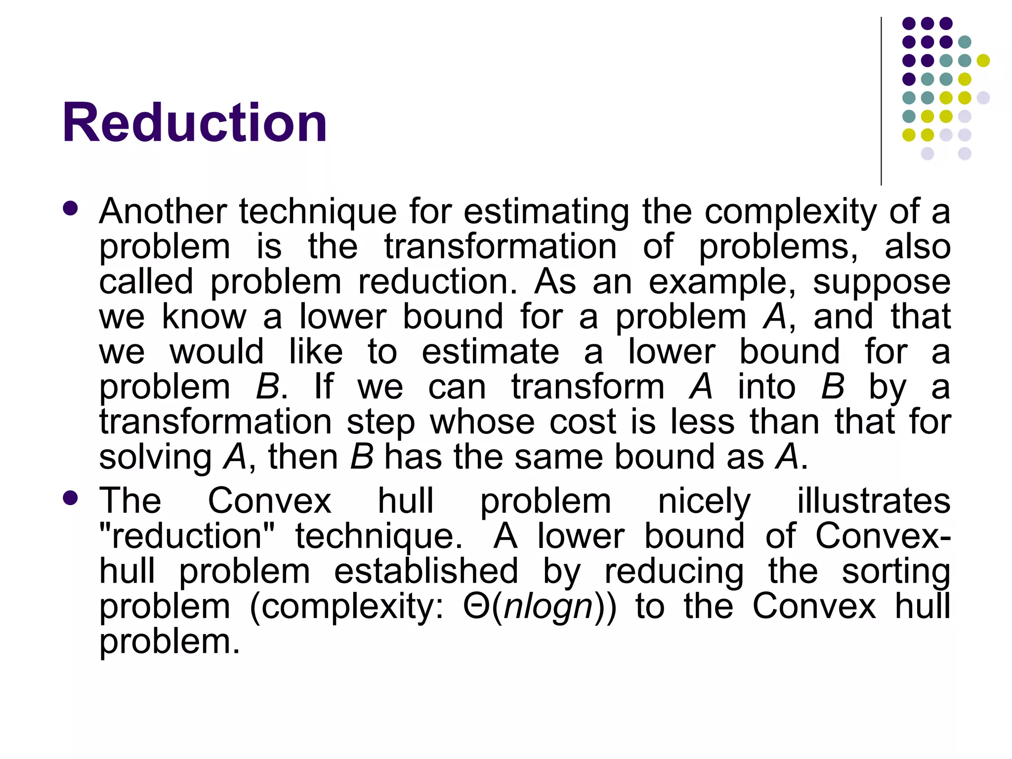 Reduction
   Another technique for estimating the complexity of a
    problem is the transformation of problems, also
    called problem reduction. As an example, suppose
    we know a lower bound for a problem A, and that
    we would like to estimate a lower bound for a
    problem B. If we can transform A into B by a
    transformation step whose cost is less than that for
    solving A, then B has the same bound as A.
   The Convex hull problem nicely illustrates
    "reduction" technique. A lower bound of Convex-
    hull problem established by reducing the sorting
    problem (complexity: Θ(nlogn)) to the Convex hull
    problem.
 