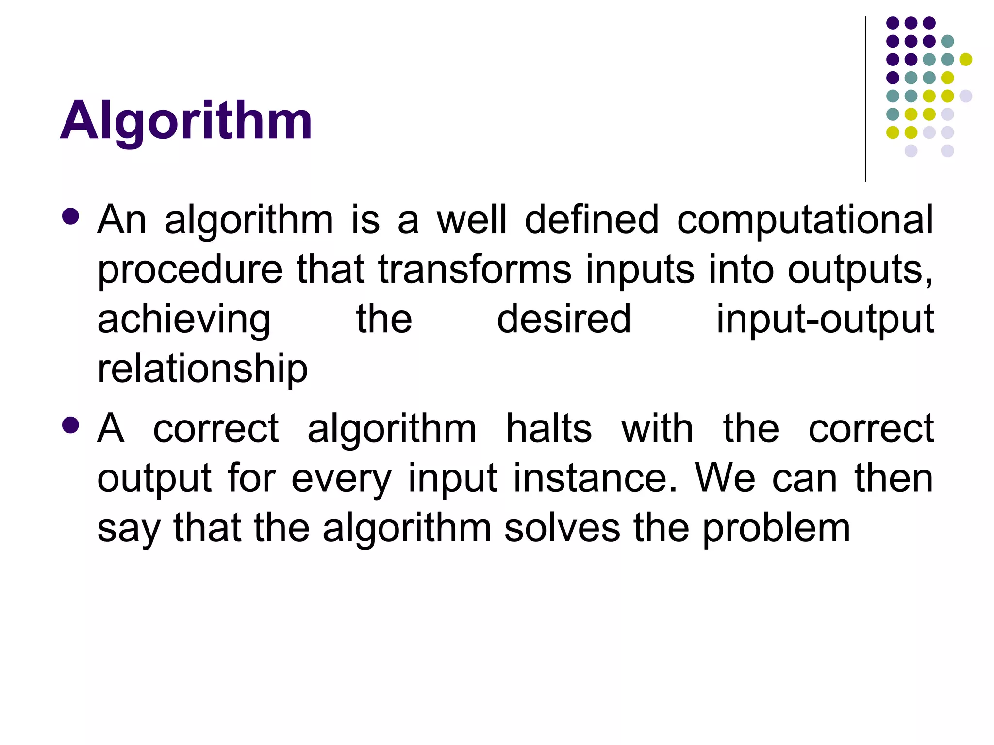 Algorithm
   An algorithm is a well defined computational
    procedure that transforms inputs into outputs,
    achieving      the    desired      input-output
    relationship
   A correct algorithm halts with the correct
    output for every input instance. We can then
    say that the algorithm solves the problem
 