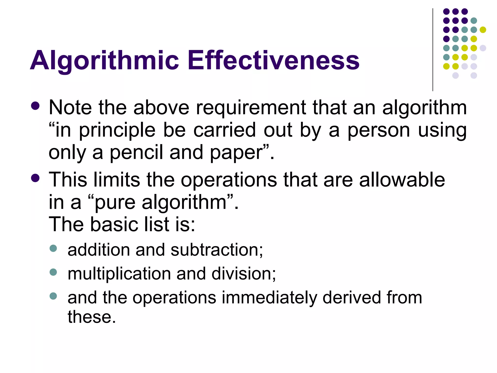 Algorithmic Effectiveness
   Note the above requirement that an algorithm
    “in principle be carried out by a person using
    only a pencil and paper”.
   This limits the operations that are allowable
    in a “pure algorithm”.
    The basic list is:
       addition and subtraction;
       multiplication and division;
       and the operations immediately derived from
        these.
 