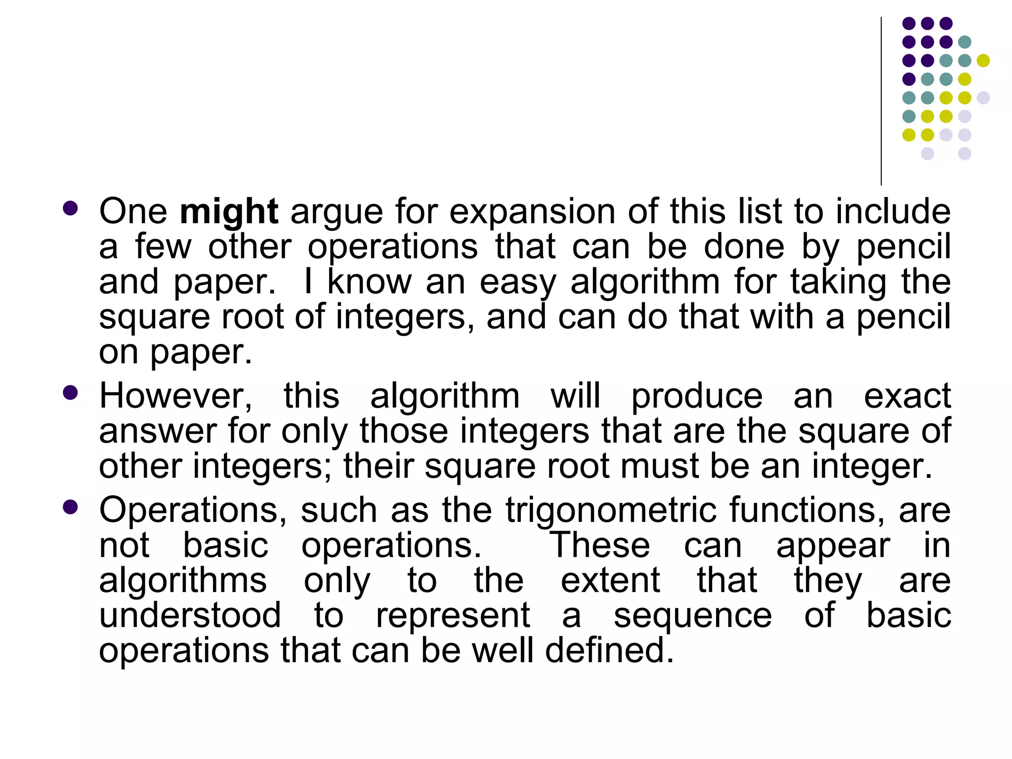    One might argue for expansion of this list to include
    a few other operations that can be done by pencil
    and paper. I know an easy algorithm for taking the
    square root of integers, and can do that with a pencil
    on paper.
   However, this algorithm will produce an exact
    answer for only those integers that are the square of
    other integers; their square root must be an integer.
   Operations, such as the trigonometric functions, are
    not basic operations.        These can appear in
    algorithms only to the extent that they are
    understood to represent a sequence of basic
    operations that can be well defined.
 