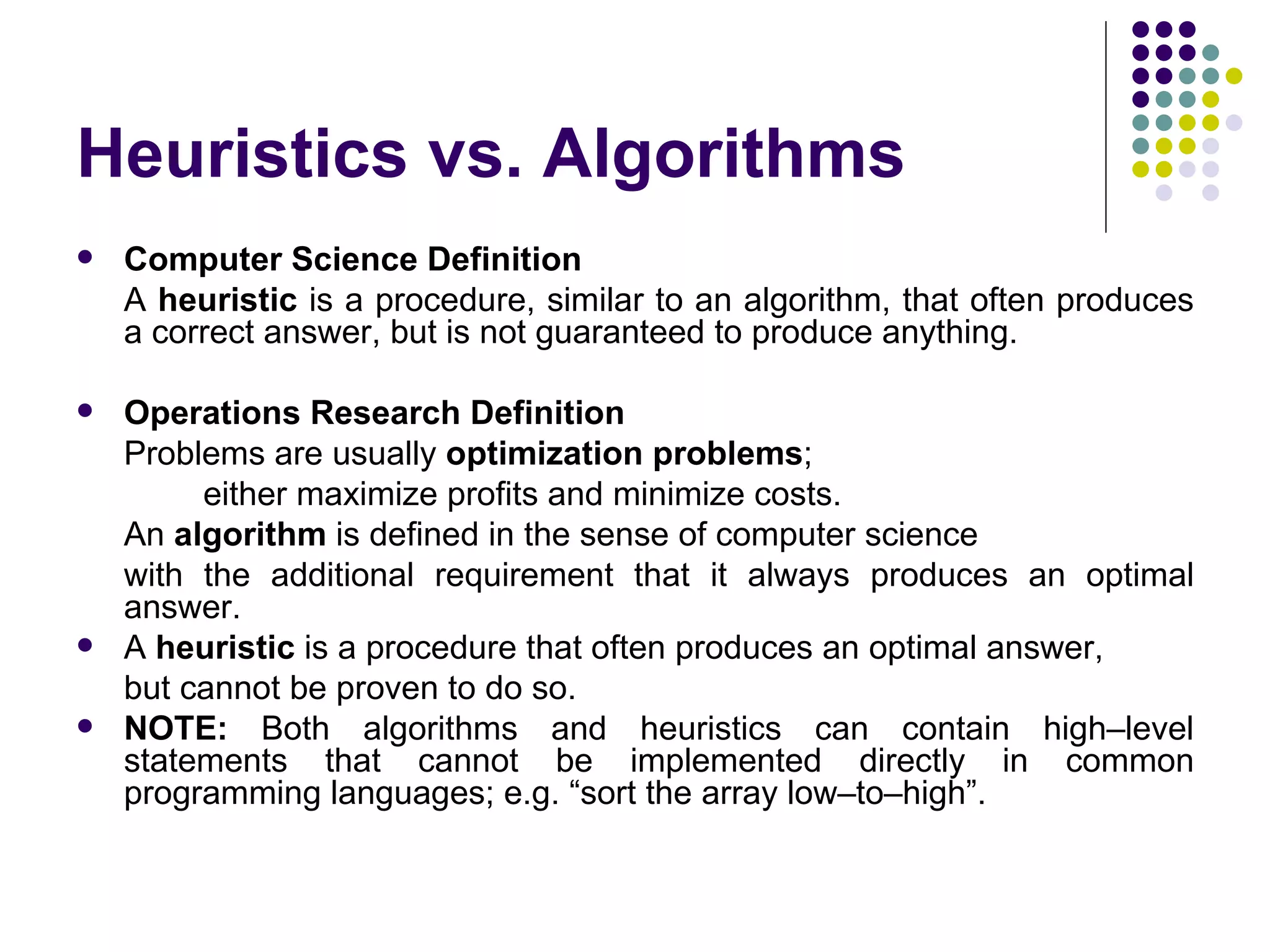 Heuristics vs. Algorithms
   Computer Science Definition
    A heuristic is a procedure, similar to an algorithm, that often produces
    a correct answer, but is not guaranteed to produce anything.

   Operations Research Definition
    Problems are usually optimization problems;
         either maximize profits and minimize costs.
    An algorithm is defined in the sense of computer science
    with the additional requirement that it always produces an optimal
    answer.
   A heuristic is a procedure that often produces an optimal answer,
    but cannot be proven to do so.
   NOTE: Both algorithms and heuristics can contain high–level
    statements that cannot be implemented directly in common
    programming languages; e.g. “sort the array low–to–high”.
 