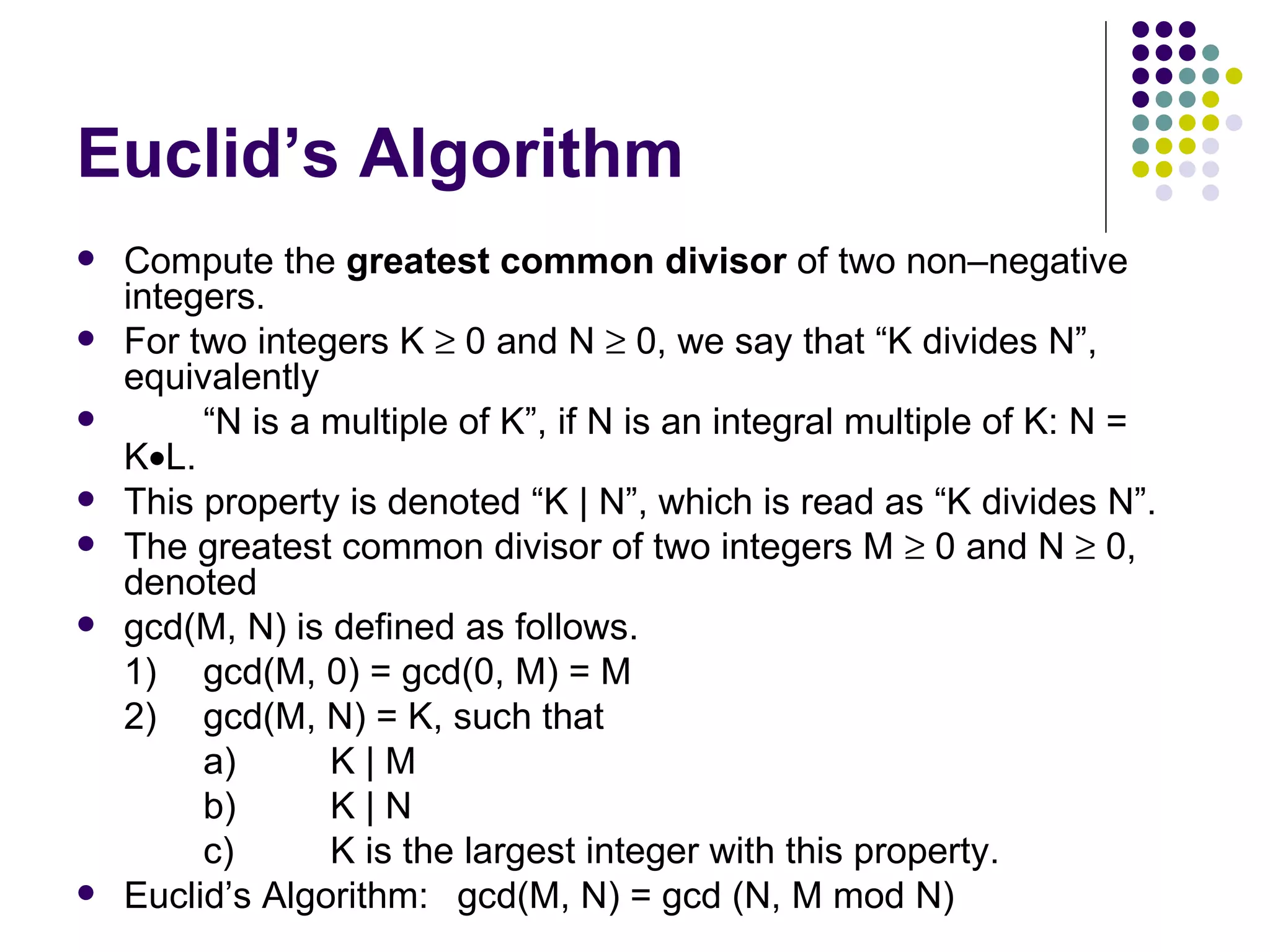 Euclid’s Algorithm
   Compute the greatest common divisor of two non–negative
    integers.
   For two integers K ≥ 0 and N ≥ 0, we say that “K divides N”,
    equivalently
        “N is a multiple of K”, if N is an integral multiple of K: N =
    K•L.
   This property is denoted “K | N”, which is read as “K divides N”.
   The greatest common divisor of two integers M ≥ 0 and N ≥ 0,
    denoted
   gcd(M, N) is defined as follows.
    1) gcd(M, 0) = gcd(0, M) = M
    2) gcd(M, N) = K, such that
         a)      K|M
         b)      K|N
         c)      K is the largest integer with this property.
   Euclid’s Algorithm: gcd(M, N) = gcd (N, M mod N)
 