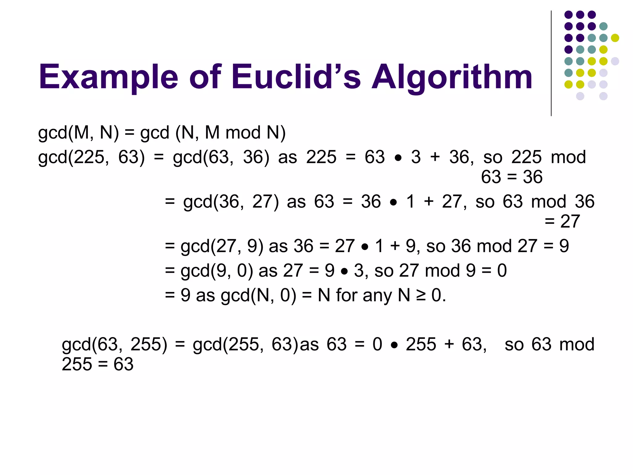 Example of Euclid’s Algorithm
gcd(M, N) = gcd (N, M mod N)
gcd(225, 63) = gcd(63, 36) as 225 = 63 • 3 + 36, so 225 mod
                                                     63 = 36
              = gcd(36, 27) as 63 = 36 • 1 + 27, so 63 mod 36
                                                             = 27
              = gcd(27, 9) as 36 = 27 • 1 + 9, so 36 mod 27 = 9
              = gcd(9, 0) as 27 = 9 • 3, so 27 mod 9 = 0
              = 9 as gcd(N, 0) = N for any N ≥ 0.

  gcd(63, 255) = gcd(255, 63)as 63 = 0 • 255 + 63, so 63 mod
  255 = 63
 