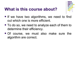 What is this course about?
   If we have two algorithms, we need to find
    out which one is more efficient.
   To do so, we need to analyze each of them to
    determine their efficiency.
   Of course, we must also make sure the
    algorithm are correct.
 